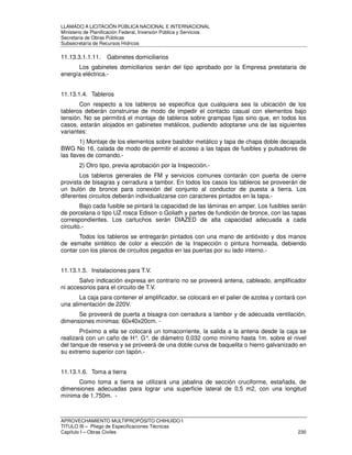 LLAMADO A LICITACIÓN PÚBLICA NACIONAL E INTERNACIONAL 
Ministerio de Planificación Federal, Inversión Pública y Servicios 
Secretaria de Obras Públicas 
Subsecretaría de Recursos Hídricos 
11.13.3.1.1.11. Gabinetes domiciliarios 
Los gabinetes domiciliarios serán del tipo aprobado por la Empresa prestataria de 
energía eléctrica.- 
11.13.1.4. Tableros 
Con respecto a los tableros se especifica que cualquiera sea la ubicación de los 
tableros deberán construirse de modo de impedir el contacto casual con elementos bajo 
tensión. No se permitirá el montaje de tableros sobre grampas fijas sino que, en todos los 
casos, estarán alojados en gabinetes metálicos, pudiendo adoptarse una de las siguientes 
variantes: 
1) Montaje de los elementos sobre bastidor metálico y tapa de chapa doble decapada 
BWG No 16, calada de modo de permitir el acceso a las tapas de fusibles y pulsadores de 
las llaves de comando.- 
2) Otro tipo, previa aprobación por la Inspección.- 
Los tableros generales de FM y servicios comunes contarán con puerta de cierre 
provista de bisagras y cerradura a tambor. En todos los casos los tableros se proveerán de 
un bulón de bronce para conexión del conjunto al conductor de puesta a tierra. Los 
diferentes circuitos deberán individualizarse con caracteres pintados en la tapa.- 
Bajo cada fusible se pintará la capacidad de las láminas en amper. Los fusibles serán 
de porcelana o tipo UZ rosca Edison o Goliath y partes de fundición de bronce, con las tapas 
correspondientes. Los cartuchos serán DIAZED de alta capacidad adecuada a cada 
circuito.- 
Todos los tableros se entregarán pintados con una mano de antióxido y dos manos 
de esmalte sintético de color a elección de la Inspección o pintura horneada, debiendo 
contar con los planos de circuitos pegados en las puertas por su lado interno.- 
11.13.1.5. Instalaciones para T.V. 
Salvo indicación expresa en contrario no se proveerá antena, cableado, amplificador 
ni accesorios para el circuito de T.V. 
La caja para contener el amplificador, se colocará en el palier de azotea y contará con 
una alimentación de 220V. 
Se proveerá de puerta a bisagra con cerradura a tambor y de adecuada ventilación, 
dimensiones mínimas: 60x40x20cm. - 
Próximo a ella se colocará un tomacorriente, la salida a la antena desde la caja se 
realizará con un caño de H°. G°. de diámetro 0,032 como mínimo hasta 1m. sobre el nivel 
del tanque de reserva y se proveerá de una doble curva de baquelita o hierro galvanizado en 
su extremo superior con tapón.- 
11.13.1.6. Toma a tierra 
Como toma a tierra se utilizará una jabalina de sección cruciforme, estañada, de 
dimensiones adecuadas para lograr una superficie lateral de 0,5 m2, con una longitud 
mínima de 1,750m. - 
APROVECHAMIENTO MULTIPROPÓSITO CHIHUIDO I 
TITULO III – Pliego de Especificaciones Técnicas 
Capítulo I – Obras Civiles 230 
 