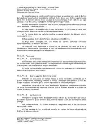 LLAMADO A LICITACIÓN PÚBLICA NACIONAL E INTERNACIONAL 
Ministerio de Planificación Federal, Inversión Pública y Servicios 
Secretaria de Obras Públicas 
Subsecretaría de Recursos Hídricos 
En todos los casos la resistencia ohmica máxima de la puesta a tierra será de 3 ohm. 
La bajada del cable hasta el electrodo se realizará dentro de un caño de hierro galvanizado 
de 50 mm. de diámetro interno desde una caja de mampostería de 25 cm x 25 cm. con tapa 
ubicada a nivel del suelo, y hasta por lo menos la primer napa freática.- 
El cable de conexión al electrodo será de cobre protegido contra deterioros químicos 
de no menos de 10 mm2 de sección.- 
En todo trayecto de tendido hasta la caja de acceso a la perforación el cable será 
protegido contra deterioros mecánicos de la siguiente manera: 
a) Por muros dentro de cañería metálica o material plástico de diámetro interno 
mínimo de 50 mm .- 
b) Bajo solados, dentro de cañería de asbestocemento (60mm). - 
c) Bajo tierra protegido con una hilada de ladrillos comunes colocados 
transversalmente a la dirección del cable.- 
Se aceptará como alternativa la colocación de jabalinas con alma de acero y 
recubrimiento de cobre que cumplimente el valor de resistencia óhmica mínima estipulado 
anteriormente, previa aprobación de la Inspección.- 
11.13.1.7. Pararrayos 
11.13.7.1.1.1. Generalidades 
El Contratista ejecutará la instalación cumpliendo con las siguientes especificaciones, 
las Normas IRAM 2002 (cobre recocido) y 2184 (protección con descargas atmosféricas) las 
que adaptará a las características propias del edificio.- 
En todos los casos deberá proveerse como mínimo un pararrayos por cada edificio, 
salvo indicación expresa en contrario.- 
11.13.7.1.1.2. Cuerpo y puntas de terminal aéreo 
Deberán ser ejecutados en bronce macizo o acero inoxidable, constituida por 4 
puntas como mínimo, roscadas y soldadas al cuerpo. La sección conductora de la base del 
cuerpo no deberá ser menor que la sección equivalente al conductor principal.- 
Llevará una rosca macho de 25mm de diámetro, agujereada interiormente con el fin 
de soldar la extremidad del conductor principal que se sujetará además a un bulón de 
bronce de cabeza hexagonal. 
11.13.7.1.1.3. Varilla terminal 
Podrá tener cualquier forma de sección sólida o tubular. Su altura deberá ser tal que 
su extremo superior no quede a menos de 0,25m ni a más de 12,5m. del extremo más alto a 
proteger.- 
Las varillas serán de 1,2 a 3,00m. de longitud y según ésta será el tipo de tubo que 
se adoptará a saber: 
a) Para barrales de 1m. se utilizará un caño sin costura de hierro galvanizado de 
0,025m. de diámetro interno.- 
APROVECHAMIENTO MULTIPROPÓSITO CHIHUIDO I 
TITULO III – Pliego de Especificaciones Técnicas 
Capítulo I – Obras Civiles 231 
 
