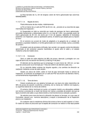 LLAMADO A LICITACIÓN PÚBLICA NACIONAL E INTERNACIONAL 
Ministerio de Planificación Federal, Inversión Pública y Servicios 
Secretaria de Obras Públicas 
Subsecretaría de Recursos Hídricos 
b) Para barrales de 2 y 3m de longitud, serán de hierro galvanizado tipo columnas 
MANNESMAN.- 
11.13.7.1.1.4. Bajada de tierra 
Podrá efectuarse de dos modos, indistintamente: 
a) Por el interior de un caño de PVC de 23 mm. de _ provisto en su recorrido de cajas 
intermedias de Inspección.- 
b) Suspendido en todo su recorrido por medio de grampas de hierro galvanizado, 
amuradas fuertemente y distanciadas entre sí a no más de 1,30m. Las grampas serán de 
hierro galvanizado de 25 mm. de ancho por 3 mm de espesor, debiendo el Contratista 
presentar a la Inspección, para su aprobación previa, el sistema que adopte para su fijación 
al muro.- 
En el extremo se curvará de modo de adaptarla a la garganta de un aislador de 
porcelana y ajustada mediante un tornillo galvanizado con ranura cortada, tuerca y arandela 
de presión.- 
El aislador será de porcelana vitrificada, tipo carretel, con agujero central de diámetro 
aproximado al del conductor pasante haciéndose el ajuste ante el cable y el aislado 
mediante cuñas de madera dura.- 
11.13.7.1.1.5. Conductor 
Será un cable de cobre eléctrico de 98% de pureza, desnudo y protegido con una 
capa de barniz de una sección de 50mm2 y 0,460 kg./m de peso.- 
El diámetro de los alambres que la compongan no será menor de 1,85 mm. (un tipo 
usual de construcción es el formado por 7 hilos de 3,03mm de diámetro cada uno). - 
En su recorrido deben evitarse los ángulos agudos y los cambios de dirección se 
realizarán mediante curvas de radio amplio.- 
Desde una altura de 2,50m. sobre el nivel de piso terminado hasta la cámara de 
Inspección, el conductor se protegerá con un caño de HºGº de 24,5mm de diámetro interno, 
convenientemente engrampado al muro.- 
11.13.7.1.1.6. Toma de tierra 
Estará constituida por una jabalina formada por una barra de cobre electrolítico de 
98% de pureza de sección cruciforme o cilíndrica, de no menos de 1.800mm de longitud y 
su superficie lateral de no menos de 0,50m2.- 
El extremo inferior terminará en punta y el superior tendrá una abrazadera soldada 
con bronce y provista de un bulón de bronce con tuerca y arandela de presión ala que se 
fijará el extremo del cable a cuyo efecto tendrá un terminal de bronce colocado a presión.- 
Se admitirá como toma de tierra la utilización de placas no ferrosas, en cuyo caso el 
Contratista, elevará una memoria descriptiva y croquis a consideración de la Inspección 
previo a su instalación.- 
En cualquier caso la resistencia óhmica de la toma a tierra no será superior a 3 ohm. 
En todos los casos se procurará que la bajada del conductor se realice lo más lejos posible 
APROVECHAMIENTO MULTIPROPÓSITO CHIHUIDO I 
TITULO III – Pliego de Especificaciones Técnicas 
Capítulo I – Obras Civiles 232 
 