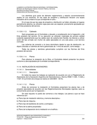 LLAMADO A LICITACIÓN PÚBLICA NACIONAL E INTERNACIONAL 
Ministerio de Planificación Federal, Inversión Pública y Servicios 
Secretaria de Obras Públicas 
Subsecretaría de Recursos Hídricos 
Los alambres guía serán de diámetro reglamentario y estarán convenientemente 
atados en sus extremos. En las cajas de empalme y distribución llevarán una tarjeta 
indicadora de la unidad a la que corresponde el caño.- 
En el caso de que las cajas de empalme y distribución se hallan ubicadas en lugares 
parcialmente abiertos, se utilizarán cajas para ese uso especial, previamente aprobadas por 
los Entes prestarios del servicio. 
11.13.8.1.1.3. Cableado 
Será proyectado por el Contratista y elevado a consideración de la Inspección y del 
Ente prestario del servicio. En su ejecución se utilizarán materiales de primera calidad 
cuidando especialmente que los cables sean de cubierta bien flexible, los listones a utilizar 
serán del tipo armado con muñon de cable ejecutados en una sola pieza y con bornera 
cromada.- 
Las cañerías de conexión a la boca domiciliaria desde la caja de distribución, se 
dejará colocado un alambre de hierro galvanizado de 1 mm2 de sección, como testigo.- 
Todas las piezas y alambres galvanizados cumplirán con las Normas del Ente 
prestario del servicio. 
11.13.8.1.1.4. Planos 
Para efectuar la recepción de la Obra, el Contratista deberá presentar los planos 
conforme a obra aprobados por la entidad correspondiente. 
11.14. INSTALACIÓN DE ASCENSORES 
11.14.1.1. Generalidades 
11.14.1.1.1.1. Descripción 
En todos los casos los trabajos se realizarán de acuerdo con con el Reglamento de 
Ascensores de la Asociación Argentina de Electrotécnicos y Norma IRAM 11.525, 11.526 y 
11527. El suministro de energía se realiza en 220/380V - 50 Hz. 
11.14.1.1.1.2. Planos 
Antes de comenzar la instalación el Contratista presentará los planos tipo y de 
proyecto ejecutados de acuerdo con las Reglamentaciones Municipales vigentes, para su 
conocimiento previo por la Inspección.- 
Sin este requisito no podrá dar comienzo a los trabajos. Los planos a que se hace 
referencia son: 
a) Plano tipo de instalación eléctrica y memoria descriptiva.- 
b) Plano tipo de máquina.- 
c) Plano tipo de bastidores de coche y contrapiso.- 
d) Plano de la cabina proyectada.- 
e) Plano de la disposición de la instalación en el edificio.- 
APROVECHAMIENTO MULTIPROPÓSITO CHIHUIDO I 
TITULO III – Pliego de Especificaciones Técnicas 
Capítulo I – Obras Civiles 234 
 