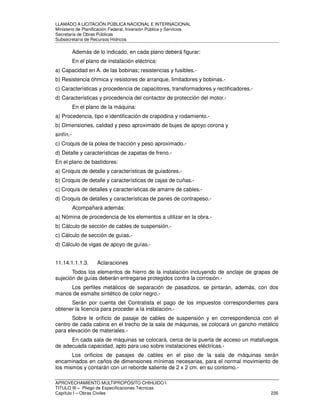LLAMADO A LICITACIÓN PÚBLICA NACIONAL E INTERNACIONAL 
Ministerio de Planificación Federal, Inversión Pública y Servicios 
Secretaria de Obras Públicas 
Subsecretaría de Recursos Hídricos 
Además de lo indicado, en cada plano deberá figurar: 
En el plano de instalación eléctrica: 
a) Capacidad en A. de las bobinas; resistencias y fusibles.- 
b) Resistencia óhmica y resistores de arranque, limitadores y bobinas.- 
c) Características y procedencia de capacitores, transformadores y rectificadores.- 
d) Características y procedencia del contactor de protección del motor.- 
En el plano de la máquina: 
a) Procedencia, tipo e identificación de crapodina y rodamiento.- 
b) Dimensiones, calidad y peso aproximado de bujes de apoyo corona y 
sinfín.- 
c) Croquis de la polea de tracción y peso aproximado.- 
d) Detalle y características de zapatas de freno.- 
En el plano de bastidores: 
a) Croquis de detalle y características de guiadores.- 
b) Croquis de detalle y características de cajas de cuñas.- 
c) Croquis de detalles y características de amarre de cables.- 
d) Croquis de detalles y características de panes de contrapeso.- 
Acompañará además: 
a) Nómina de procedencia de los elementos a utilizar en la obra.- 
b) Cálculo de sección de cables de suspensión.- 
c) Cálculo de sección de guías.- 
d) Cálculo de vigas de apoyo de guías.- 
11.14.1.1.1.3. Aclaraciones 
Todos los elementos de hierro de la instalación incluyendo de anclaje de grapas de 
sujeción de guías deberán entregarse protegidos contra la corrosión.- 
Los perfiles metálicos de separación de pasadizos, se pintarán, además, con dos 
manos de esmalte sintético de color negro.- 
Serán por cuenta del Contratista el pago de los impuestos correspondientes para 
obtener la licencia para proceder a la instalación.- 
Sobre le orificio de pasaje de cables de suspensión y en correspondencia con el 
centro de cada cabina en el trecho de la sala de máquinas, se colocará un gancho metálico 
para elevación de materiales.- 
En cada sala de máquinas se colocará, cerca de la puerta de acceso un matafuegos 
de adecuada capacidad, apto para uso sobre instalaciones eléctricas.- 
Los orificios de pasajes de cables en el piso de la sala de máquinas serán 
encaminados en caños de dimensiones mínimas necesarias, para el normal movimiento de 
los mismos y contarán con un reborde saliente de 2 x 2 cm. en su contorno.- 
APROVECHAMIENTO MULTIPROPÓSITO CHIHUIDO I 
TITULO III – Pliego de Especificaciones Técnicas 
Capítulo I – Obras Civiles 235 
 