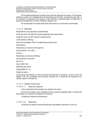 LLAMADO A LICITACIÓN PÚBLICA NACIONAL E INTERNACIONAL 
Ministerio de Planificación Federal, Inversión Pública y Servicios 
Secretaria de Obras Públicas 
Subsecretaría de Recursos Hídricos 
El Contratista presentará los planos de la sala de máquinas en escala 1:20 de planta, 
debiendo cumplir con el Reglamento de Ascensores del G.C.B.A. previéndose para ello, si 
es necesario, la colocación de máquinas, mano derecha ó izquierda según corresponda, al 
igual que las distancias mínimas a tableros, tabiques, etc.- 
No se ejecutará el montaje hasta tanto dicho plano no se encuentre conformado.- 
11.14.1.2. Materiales 
Responderán a las siguientes características: 
Guías de coche: Se utilizarán perfiles especiales para ascensores.- 
Carga de rotura, de 4077 kg/cm2 a 5264 kg/cm2.- 
Límite elástico: 2530 kg.- 
Guías de contrapeso: Perfil T ó especial para ascensores.- 
Polea Motriz.- 
Resistencia a la tracción 2812 kg/cm2.- 
Dureza Brinell: 197 a 223. - 
Corona.- 
Resistencia a la tracción 2460 kg.- 
Dureza Brinell mínima 85.- 
Eje sin fin.- 
Acero SAE 4142. - 
Gabinetes de control 
Chapa BWG Nº: 16. - 
Cables de acero.- 
Construcción tipo SEALE con alma de cáñamo preformado, 8 cordones, número mínimo de 
cables: 3 de 1/2, arrollados mano derecha, formado por 19 alambres de resistencia a la 
tracción, igual a 130 kg/mm2.- 
11.14.1.3. Detalles constructivos 
11.14.3.1.1.1. Apoyo de maquinas 
a) De mampostería de hormigón con aislación de corcho 
b) De hierro fundido o acero soldado en forma continua apoyada sobre un asiento de 
tipo elástico con material amortiguador de vibración 
c) Dados de neoprene antivibratorios 
11.14.3.1.1.2. Maquinaria 
a) Del tipo con polea a tracción directa para velocidades superiores a 100 r.p.m. 
APROVECHAMIENTO MULTIPROPÓSITO CHIHUIDO I 
TITULO III – Pliego de Especificaciones Técnicas 
Capítulo I – Obras Civiles 236 
 