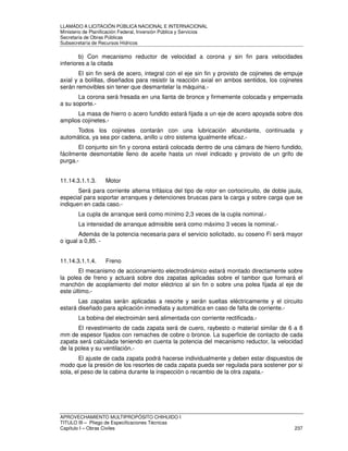 LLAMADO A LICITACIÓN PÚBLICA NACIONAL E INTERNACIONAL 
Ministerio de Planificación Federal, Inversión Pública y Servicios 
Secretaria de Obras Públicas 
Subsecretaría de Recursos Hídricos 
b) Con mecanismo reductor de velocidad a corona y sin fin para velocidades 
inferiores a la citada 
El sin fin será de acero, integral con el eje sin fin y provisto de cojinetes de empuje 
axial y a bolillas, diseñados para resistir la reacción axial en ambos sentidos, los cojinetes 
serán removibles sin tener que desmantelar la máquina.- 
La corona será fresada en una llanta de bronce y firmemente colocada y empernada 
a su soporte.- 
La masa de hierro o acero fundido estará fijada a un eje de acero apoyada sobre dos 
amplios cojinetes.- 
Todos los cojinetes contarán con una lubricación abundante, continuada y 
automática, ya sea por cadena, anillo u otro sistema igualmente eficaz.- 
El conjunto sin fin y corona estará colocada dentro de una cámara de hierro fundido, 
fácilmente desmontable lleno de aceite hasta un nivel indicado y provisto de un grifo de 
purga.- 
11.14.3.1.1.3. Motor 
Será para corriente alterna trifásica del tipo de rotor en cortocircuito, de doble jaula, 
especial para soportar arranques y detenciones bruscas para la carga y sobre carga que se 
indiquen en cada caso.- 
La cupla de arranque será como mínimo 2,3 veces de la cupla nominal.- 
La intensidad de arranque admisible será como máximo 3 veces la nominal.- 
Además de la potencia necesaria para el servicio solicitado, su coseno Fi será mayor 
o igual a 0,85. - 
11.14.3.1.1.4. Freno 
El mecanismo de accionamiento electrodinámico estará montado directamente sobre 
la polea de freno y actuará sobre dos zapatas aplicadas sobre el tambor que formará el 
manchón de acoplamiento del motor eléctrico al sin fin o sobre una polea fijada al eje de 
este último.- 
Las zapatas serán aplicadas a resorte y serán sueltas eléctricamente y el circuito 
estará diseñado para aplicación inmediata y automática en caso de falta de corriente.- 
La bobina del electroimán será alimentada con corriente rectificada.- 
El revestimiento de cada zapata será de cuero, raybesto o material similar de 6 a 8 
mm de espesor fijados con remaches de cobre o bronce. La superficie de contacto de cada 
zapata será calculada teniendo en cuenta la potencia del mecanismo reductor, la velocidad 
de la polea y su ventilación.- 
El ajuste de cada zapata podrá hacerse individualmente y deben estar dispuestos de 
modo que la presión de los resortes de cada zapata pueda ser regulada para sostener por si 
sola, el peso de la cabina durante la inspección o recambio de la otra zapata.- 
APROVECHAMIENTO MULTIPROPÓSITO CHIHUIDO I 
TITULO III – Pliego de Especificaciones Técnicas 
Capítulo I – Obras Civiles 237 
 