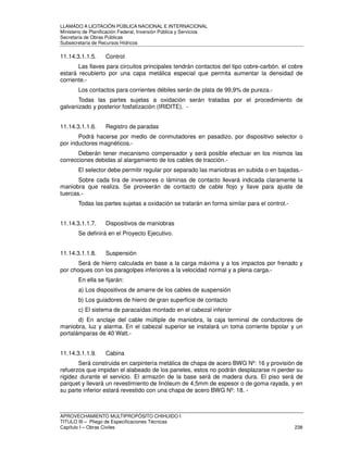 LLAMADO A LICITACIÓN PÚBLICA NACIONAL E INTERNACIONAL 
Ministerio de Planificación Federal, Inversión Pública y Servicios 
Secretaria de Obras Públicas 
Subsecretaría de Recursos Hídricos 
11.14.3.1.1.5. Control 
Las llaves para circuitos principales tendrán contactos del tipo cobre-carbón. el cobre 
estará recubierto por una capa metálica especial que permita aumentar la densidad de 
corriente.- 
Los contactos para corrientes débiles serán de plata de 99,9% de pureza.- 
Todas las partes sujetas a oxidación serán tratadas por el procedimiento de 
galvanizado y posterior fosfatización (IRIDITE). - 
11.14.3.1.1.6. Registro de paradas 
Podrá hacerse por medio de conmutadores en pasadizo, por dispositivo selector o 
por inductores magnéticos.- 
Deberán tener mecanismo compensador y será posible efectuar en los mismos las 
correcciones debidas al alargamiento de los cables de tracción.- 
El selector debe permitir regular por separado las maniobras en subida o en bajadas.- 
Sobre cada tira de inversores o láminas de contacto llevará indicada claramente la 
maniobra que realiza. Se proveerán de contacto de cable flojo y llave para ajuste de 
tuercas.- 
Todas las partes sujetas a oxidación se tratarán en forma similar para el control.- 
11.14.3.1.1.7. Dispositivos de maniobras 
Se definirá en el Proyecto Ejecutivo. 
11.14.3.1.1.8. Suspensión 
Será de hierro calculada en base a la carga máxima y a los impactos por frenado y 
por choques con los paragolpes inferiores a la velocidad normal y a plena carga.- 
En ella se fijarán: 
a) Los dispositivos de amarre de los cables de suspensión 
b) Los guiadores de hierro de gran superficie de contacto 
c) El sistema de paracaídas montado en el cabezal inferior 
d) En anclaje del cable múltiple de maniobra, la caja terminal de conductores de 
maniobra, luz y alarma. En el cabezal superior se instalará un toma corriente bipolar y un 
portalámparas de 40 Watt.- 
11.14.3.1.1.9. Cabina 
Será construida en carpintería metálica de chapa de acero BWG Nº: 16 y provisión de 
refuerzos que impidan el alabeado de los paneles, estos no podrán desplazarse ni perder su 
rigidez durante el servicio. El armazón de la base será de madera dura. El piso será de 
parquet y llevará un revestimiento de linóleum de 4,5mm de espesor o de goma rayada, y en 
su parte inferior estará revestido con una chapa de acero BWG Nº: 18. - 
APROVECHAMIENTO MULTIPROPÓSITO CHIHUIDO I 
TITULO III – Pliego de Especificaciones Técnicas 
Capítulo I – Obras Civiles 238 
 