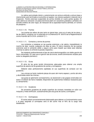 LLAMADO A LICITACIÓN PÚBLICA NACIONAL E INTERNACIONAL 
Ministerio de Planificación Federal, Inversión Pública y Servicios 
Secretaria de Obras Públicas 
Subsecretaría de Recursos Hídricos 
La cabina será pintada interior y exteriormente con pintura antióxido y pintura base e 
interiormente será terminada a la piroxilina al soplete. Los colores quedarán a elección de la 
Inspección. Tendrá cielorraso suspendido de acrílico dividido en cuatro partes iguales. En 
cada cabina se colocarán una placa de bronce platil con caracteres grabados o pintados con 
esmalte sintético de color negro, de indicación de la capacidad máxima admitida, en número 
de pasajeros.- 
11.14.3.1.1.10. Puertas 
Las puertas de rellano de piso tanto en planta baja, como en el resto de los pisos, y 
las de cabina, cumplirán con lo prescripto en la Ordenanza Nº: 36.973 de la Reglamentación 
contra Incendio del G.C.B.A. condición C.1.- 
11.14.3.1.1.11. Contactos y cierres de puertas 
Los contactos a instalarse en las puertas exteriores y de cabina, imposibilitarán la 
marcha de éste, cuando cualquiera de ellas se abra. El cierre mecánico de las puertas 
exteriores será lo suficiente sólido y seguro como para impedir que éstas sean abiertas 
mientras la cabina no enfrente la parada respectiva.- 
Se instalarán preferentemente el tipo de cierre electromagnético con doble gancho de 
hierro cementado. En caso que el gancho sea de bronce, tendrá dimensiones amplias para 
evitar su desgaste prematuro.- 
11.14.3.1.1.12. Guías 
El alma de las guías tendrá dimensiones adecuadas para obtener una amplia 
superficie de asiento de los guiadores de coches y contrapesos.- 
Deberán estar perfectamente cepilladas en sus superficies de contacto con los 
guiadores.- 
Las uniones se harán mediante placas de acero del mismo espesor y ancho del alma 
y abulonadas sobre las mismas.- 
Las guías se aplomarán correctamente y se abulonarán a las grapas construidas con 
acero o fundición de hierro maleable. Dispondrán de suplementos metálicos necesarios para 
su alineamiento.- 
11.14.3.1.1.13. Guiadores 
Se proveerán guiadores de amplia superficie de contacto revestidos en nylon con 
molycote y metal antifricción, autolubricantes para las guías de coche y contrapeso.- 
11.14.3.1.1.14. Contrapesos 
El coche estará convenientemente balanceado para obtener un funcionamiento suave 
y el peso asignado al contrapeso será el del coche más el 40% de la carga neta 
establecida.- 
APROVECHAMIENTO MULTIPROPÓSITO CHIHUIDO I 
TITULO III – Pliego de Especificaciones Técnicas 
Capítulo I – Obras Civiles 239 
 