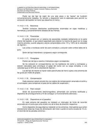 LLAMADO A LICITACIÓN PÚBLICA NACIONAL E INTERNACIONAL 
Ministerio de Planificación Federal, Inversión Pública y Servicios 
Secretaria de Obras Públicas 
Subsecretaría de Recursos Hídricos 
Podrá ser del tipo de cajón de una sola pieza o de panes de fundición 
convenientemente trabados. Su tamaño y disposición será la adecuada para permitir su 
extracción del bastidor sin tener que desarmar el mismo.- 
11.14.3.1.1.15. Botoneras 
Tendrán contactos deslizantes autolimpiantes encerrados en cajas metálicas y 
herméticas y convenientemente aislados de las mismas.- 
11.14.3.1.1.16. Paracaídas 
El coche contará con un sistema de paracaídas instalado sólidamente en la parte 
inferior del bastidor, el que estará capacitado para detener la marcha de aquel con la carga 
máxima prevista, cuando adquiera valores comprendidos entre 115 y 140% de la velocidad 
de régimen.- 
Las cuñas o mordazas serán de acero extraduro y actuarán sobre ambos lados de la 
guía.- 
Serán del tipo instantáneo o progresivo según corresponda. 
11.14.3.1.1.17. Paragolpes 
Podrán ser del tipo a resorte o hidráulicos según corresponda.- 
Se los colocará en correspondencia con los bastidores de coche y contrapeso y 
estarán calculados para amortiguar el golpe del coche con su carga completa, a una 
velocidad igual al 40% de la velocidad de régimen.- 
Los del tipo de resorte se fijarán sobre planchuelas de hierro sujeta a los extremos de 
las guías por medio de grapas.- 
11.14.3.1.1.18. Compensación 
Cada ascensor estará provisto de una cadena de compensación amarrada al coche y 
el contrapeso, para compensar el peso de los cables de suspensión.- 
11.14.3.1.1.19. Patín retráctil 
Serán de accionamiento electromagnético, alimentado con corriente rectificada y 
dispositivo de amortiguamiento a fin de conseguir un funcionamiento silencioso.- 
11.14.3.1.1.20. Dispositivos en el pasadizo 
En cada extremo del pasadizo se instalará un interruptor de límite de recorrido 
accionado por el coche que corte el polo vivo de la llave de dirección respectiva.- 
Como dispositivo de seguridad se instalarán en los extremos, interruptores que corten 
directamente todas las líneas de alimentación del motor cuando el coche exceda de 15 cm. 
al recorrido de las paradas extremas.- 
APROVECHAMIENTO MULTIPROPÓSITO CHIHUIDO I 
TITULO III – Pliego de Especificaciones Técnicas 
Capítulo I – Obras Civiles 240 
 