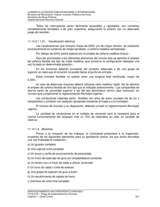 LLAMADO A LICITACIÓN PÚBLICA NACIONAL E INTERNACIONAL 
Ministerio de Planificación Federal, Inversión Pública y Servicios 
Secretaria de Obras Públicas 
Subsecretaría de Recursos Hídricos 
Todos los interruptores serán fácilmente accesibles y regulables, con contactos 
completamente blindados y de gran superficie, asegurando la presión con un adecuado 
juego de resortes.- 
11.14.3.1.1.21. Canalización eléctrica 
Las canalizaciones que incluyen líneas de 220V. y/o de mayor tensión, se realizarán 
exclusivamente en conducto de chapa aprobado, o cañería metálica semipesada.- 
Por debajo de 220V. podrá optarse por el empleo de cañería metálica liviana.- 
Para las acometidas a los diferentes elementos del circuito sólo se admitirá el empleo 
de cañería flexible del tipo de malla metálica, que conserve la configuración deseada una 
vez forzada en determinada posición.- 
En los extremos deberán proveerse del conector adecuado y de una grapa de 
sujeción en caso que el conector no pueda fijarse al punto de entrada.- 
Estos chicotes flexibles no podrán tener una longitud total rectificada, mayor de 
0,30m. - 
en caso de distancias mayores deberá utilizarse caño metálico rígido. No se admitirá 
el empleo de cañería flexible de otro tipo que el indicado anteriormente.- Las campanillas de 
alarma serán de sonoridad superior a las del tipo domiciliario común (tipo marinera), en 
número que cumplimente la reglamentación Municipal vigente.- 
Los conductores viajantes serán flexibles con alma de acero (excepto los de luz y 
campanillas) y contarán con aislación apropiada resistente al fuego y a la humedad.- 
El número de circuitos y su disposición, deberán cumplir la reglamentación Municipal 
vigente.- 
La cantidad de conductores en el múltiple de comando será la necesaria para el 
normal funcionamiento del ascensor más un 10% de redondear en más, en carácter de 
reserva.- 
11.14.1.4. Muestras 
Previo a la iniciación de los trabajos, el Contratista presentará a la Inspección, 
muestras de los siguientes elementos para su aprobación previa, los que serán devueltos 
una vez finalizada la instalación.- 
a) Un guiador completo 
b) Una caja de cuña completa 
c) Un brazo y varilla de accionamiento de paracaídas 
d) Un trozo de cada tipo de guía con empastilladura completa 
e) Un tensor con un trozo de cable a utilizar, amarrado 
f) Un trozo de cable o cinta de selector 
g) Una grapa de sujeción de guía a bulón 
h) Un recubrimiento de zapata de freno 
i) Una llave de corte final completo 
APROVECHAMIENTO MULTIPROPÓSITO CHIHUIDO I 
TITULO III – Pliego de Especificaciones Técnicas 
Capítulo I – Obras Civiles 241 
 