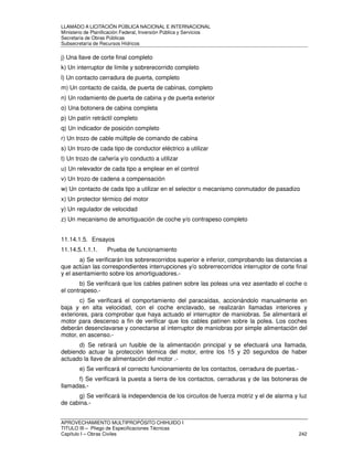 LLAMADO A LICITACIÓN PÚBLICA NACIONAL E INTERNACIONAL 
Ministerio de Planificación Federal, Inversión Pública y Servicios 
Secretaria de Obras Públicas 
Subsecretaría de Recursos Hídricos 
j) Una llave de corte final completo 
k) Un interruptor de límite y sobrerecorrido completo 
l) Un contacto cerradura de puerta, completo 
m) Un contacto de caída, de puerta de cabinas, completo 
n) Un rodamiento de puerta de cabina y de puerta exterior 
o) Una botonera de cabina completa 
p) Un patín retráctil completo 
q) Un indicador de posición completo 
r) Un trozo de cable múltiple de comando de cabina 
s) Un trozo de cada tipo de conductor eléctrico a utilizar 
t) Un trozo de cañería y/o conducto a utilizar 
u) Un relevador de cada tipo a emplear en el control 
v) Un trozo de cadena a compensación 
w) Un contacto de cada tipo a utilizar en el selector o mecanismo conmutador de pasadizo 
x) Un protector térmico del motor 
y) Un regulador de velocidad 
z) Un mecanismo de amortiguación de coche y/o contrapeso completo 
11.14.1.5. Ensayos 
11.14.5.1.1.1. Prueba de funcionamiento 
a) Se verificarán los sobrerecorridos superior e inferior, comprobando las distancias a 
que actúan las correspondientes interrupciones y/o sobrerrecorridos interruptor de corte final 
y el asentamiento sobre los amortiguadores.- 
b) Se verificará que los cables patinen sobre las poleas una vez asentado el coche o 
el contrapeso.- 
c) Se verificará el comportamiento del paracaídas, accionándolo manualmente en 
baja y en alta velocidad, con el coche enclavado, se realizarán llamadas interiores y 
exteriores, para comprobar que haya actuado el interruptor de maniobras. Se alimentará el 
motor para descenso a fin de verificar que los cables patinen sobre la polea. Los coches 
deberán desenclavarse y conectarse al interruptor de maniobras por simple alimentación del 
motor, en ascenso.- 
d) Se retirará un fusible de la alimentación principal y se efectuará una llamada, 
debiendo actuar la protección térmica del motor, entre los 15 y 20 segundos de haber 
actuado la llave de alimentación del motor .- 
e) Se verificará el correcto funcionamiento de los contactos, cerradura de puertas.- 
f) Se verificará la puesta a tierra de los contactos, cerraduras y de las botoneras de 
llamadas.- 
g) Se verificará la independencia de los circuitos de fuerza motriz y el de alarma y luz 
de cabina.- 
APROVECHAMIENTO MULTIPROPÓSITO CHIHUIDO I 
TITULO III – Pliego de Especificaciones Técnicas 
Capítulo I – Obras Civiles 242 
 