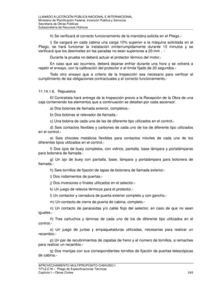 LLAMADO A LICITACIÓN PÚBLICA NACIONAL E INTERNACIONAL 
Ministerio de Planificación Federal, Inversión Pública y Servicios 
Secretaria de Obras Públicas 
Subsecretaría de Recursos Hídricos 
h) Se verificará el correcto funcionamiento de la maniobra solicita en el Pliego.- 
i) Se cargará en cada cabina una carga 10% superior a la máquina solicitada en el 
Pliego, se hará funcionar la instalación ininterrumpidamente durante 15 minutos y se 
verificará que los desniveles en las paradas no sean superiores a 20 mm . - 
Durante la prueba no deberá actuar el protector térmico del motor.- 
En caso que así ocurriera, deberá dejarse enfriar durante una hora y se volverá a 
repetir el ensayo, con la calibración del protector o el límite fijado de 20 segundos.- 
Todo otro ensayo que a criterio de la Inspección sea necesario para verificar el 
cumplimiento de las obligaciones contractuales y el correcto funcionamiento.- 
11.14.1.6. Repuestos 
El Contratista hará entrega de la Inspección previo a la Recepción de la Obra de una 
caja conteniendo los elementos que a continuación se detallan por cada ascensor: 
a) Dos botones de llamada exterior, completos.- 
b) Dos bobinas al relevador de llamada.- 
c) Una bobina de cada una de las de diferente tipo utilizados en el control.- 
d) Seis contactos flexibles y carbones de cada uno de los de diferente tipo utilizados 
en el control.- 
e) Seis chicotes metálicos flexibles para contactos móviles de cada uno de los 
diferentes tipos utilizados en el control.- 
f) Dos ojos de buey completos, con vidrios, pantalla, base lámpara y portalámparas 
para botonera de llamada.- 
g) Un ojo de buey con pantalla, base, lámpara y portalámpara para botonera de 
llamada.- 
h) Seis tornillos de fijación de tapas de botonera de llamada exterior.- 
i) Dos rodamientos de puertas.- 
j) Dos inversores o finales utilizados en el selector.- 
k) Un juego de relevos térmicos para el protector.- 
l) Un contactor y cerradura de puerta exterior completo y con gancho.- 
m) Un contacto de cierre de puerta de cabina, completo.- 
n) Un contacto de paracaídas y/o cable flojo del selector, en caso de que no sean 
iguales.- 
ñ) Tres cartuchos y láminas de cada uno de los de diferente tipo utilizados en el 
control.- 
o) Un juego de juntas y empaquetaduras utilizadas, necesarias para realizar un 
recambio.- 
p) Un par de recubrimientos de zapatas de freno y el número de tornillos, a remaches 
para realizar un recambio.- 
q) Dos manijas con sus correspondientes tornillos de fijación de puertas telescópicas 
de cabina.- 
APROVECHAMIENTO MULTIPROPÓSITO CHIHUIDO I 
TITULO III – Pliego de Especificaciones Técnicas 
Capítulo I – Obras Civiles 243 
 