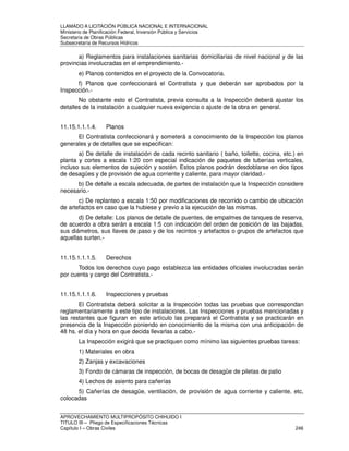 LLAMADO A LICITACIÓN PÚBLICA NACIONAL E INTERNACIONAL 
Ministerio de Planificación Federal, Inversión Pública y Servicios 
Secretaria de Obras Públicas 
Subsecretaría de Recursos Hídricos 
a) Reglamentos para instalaciones sanitarias domiciliarias de nivel nacional y de las 
provincias involucradas en el emprendimiento.- 
e) Planos contenidos en el proyecto de la Convocatoria. 
f) Planos que confeccionará el Contratista y que deberán ser aprobados por la 
Inspección.- 
No obstante esto el Contratista, previa consulta a la Inspección deberá ajustar los 
detalles de la instalación a cualquier nueva exigencia o ajuste de la obra en general. 
11.15.1.1.1.4. Planos 
El Contratista confeccionará y someterá a conocimiento de la Inspección los planos 
generales y de detalles que se especifican: 
a) De detalle de instalación de cada recinto sanitario ( baño, toilette, cocina, etc.) en 
planta y cortes a escala 1:20 con especial indicación de paquetes de tuberías verticales, 
incluso sus elementos de sujeción y sostén. Estos planos podrán desdoblarse en dos tipos 
de desagües y de provisión de agua corriente y caliente, para mayor claridad.- 
b) De detalle a escala adecuada, de partes de instalación que la Inspección considere 
necesario.- 
c) De replanteo a escala 1:50 por modificaciones de recorrido o cambio de ubicación 
de artefactos en caso que la hubiese y previo a la ejecución de las mismas. 
d) De detalle: Los planos de detalle de puentes, de empalmes de tanques de reserva, 
de acuerdo a obra serán a escala 1:5 con indicación del orden de posición de las bajadas, 
sus diámetros, sus llaves de paso y de los recintos y artefactos o grupos de artefactos que 
aquellas surten.- 
11.15.1.1.1.5. Derechos 
Todos los derechos cuyo pago establezca las entidades oficiales involucradas serán 
por cuenta y cargo del Contratista.- 
11.15.1.1.1.6. Inspecciones y pruebas 
El Contratista deberá solicitar a la Inspección todas las pruebas que correspondan 
reglamentariamente a este tipo de instalaciones. Las Inspecciones y pruebas mencionadas y 
las restantes que figuran en este artículo las preparará el Contratista y se practicarán en 
presencia de la Inspección poniendo en conocimiento de la misma con una anticipación de 
48 hs. el día y hora en que decida llevarlas a cabo.- 
La Inspección exigirá que se practiquen como mínimo las siguientes pruebas tareas: 
1) Materiales en obra 
2) Zanjas y excavaciones 
3) Fondo de cámaras de inspección, de bocas de desagüe de piletas de patio 
4) Lechos de asiento para cañerías 
5) Cañerías de desagüe, ventilación, de provisión de agua corriente y caliente, etc, 
colocadas 
APROVECHAMIENTO MULTIPROPÓSITO CHIHUIDO I 
TITULO III – Pliego de Especificaciones Técnicas 
Capítulo I – Obras Civiles 246 
 