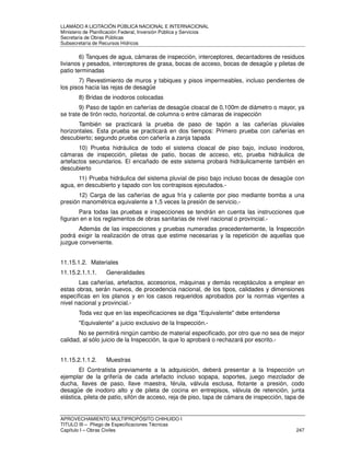 LLAMADO A LICITACIÓN PÚBLICA NACIONAL E INTERNACIONAL 
Ministerio de Planificación Federal, Inversión Pública y Servicios 
Secretaria de Obras Públicas 
Subsecretaría de Recursos Hídricos 
6) Tanques de agua, cámaras de inspección, interceptores, decantadores de residuos 
livianos y pesados, interceptores de grasa, bocas de acceso, bocas de desagüe y piletas de 
patio terminadas 
7) Revestimiento de muros y tabiques y pisos impermeables, incluso pendientes de 
los pisos hacia las rejas de desagüe 
8) Bridas de inodoros colocadas 
9) Paso de tapón en cañerías de desagüe cloacal de 0,100m de diámetro o mayor, ya 
se trate de tirón recto, horizontal, de columna o entre cámaras de inspección 
También se practicará la prueba de paso de tapón a las cañerías pluviales 
horizontales. Esta prueba se practicará en dos tiempos: Primero prueba con cañerías en 
descubierto; segundo prueba con cañería a zanja tapada 
10) Prueba hidráulica de todo el sistema cloacal de piso bajo, incluso inodoros, 
cámaras de inspección, piletas de patio, bocas de acceso, etc, prueba hidráulica de 
artefactos secundarios. El encañado de este sistema probará hidráulicamente también en 
descubierto 
11) Prueba hidráulica del sistema pluvial de piso bajo incluso bocas de desagüe con 
agua, en descubierto y tapado con los contrapisos ejecutados.- 
12) Carga de las cañerías de agua fría y caliente por piso mediante bomba a una 
presión manométrica equivalente a 1,5 veces la presión de servicio.- 
Para todas las pruebas e inspecciones se tendrán en cuenta las instrucciones que 
figuran en e los reglamentos de obras sanitarias de nivel nacional o provincial.- 
Además de las inspecciones y pruebas numeradas precedentemente, la Inspección 
podrá exigir la realización de otras que estime necesarias y la repetición de aquellas que 
juzgue conveniente. 
11.15.1.2. Materiales 
11.15.2.1.1.1. Generalidades 
Las cañerías, artefactos, accesorios, máquinas y demás receptáculos a emplear en 
estas obras, serán nuevos, de procedencia nacional, de los tipos, calidades y dimensiones 
específicas en los planos y en los casos requeridos aprobados por la normas vigentes a 
nivel nacional y provincial.- 
Toda vez que en las especificaciones se diga Equivalente debe entenderse 
Equivalente a juicio exclusivo de la Inspección.- 
No se permitirá ningún cambio de material especificado, por otro que no sea de mejor 
calidad, al sólo juicio de la Inspección, la que lo aprobará o rechazará por escrito.- 
11.15.2.1.1.2. Muestras 
El Contratista previamente a la adquisición, deberá presentar a la Inspección un 
ejemplar de la grifería de cada artefacto incluso sopapa, soportes, juego mezclador de 
ducha, llaves de paso, llave maestra, férula, válvula esclusa, flotante a presión, codo 
desagüe de inodoro alto y de pileta de cocina en entrepisos, válvula de retención, junta 
elástica, pileta de patio, sifón de acceso, reja de piso, tapa de cámara de inspección, tapa de 
APROVECHAMIENTO MULTIPROPÓSITO CHIHUIDO I 
TITULO III – Pliego de Especificaciones Técnicas 
Capítulo I – Obras Civiles 247 
 