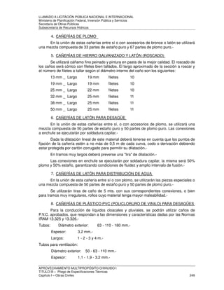 LLAMADO A LICITACIÓN PÚBLICA NACIONAL E INTERNACIONAL 
Ministerio de Planificación Federal, Inversión Pública y Servicios 
Secretaria de Obras Públicas 
Subsecretaría de Recursos Hídricos 
4. CAÑERÍAS DE PLOMO 
En la unión de estas cañerías entre sí o con accesorios de bronce o latón se utilizará 
una mezcla compuesta de 33 partes de estaño puro y 67 partes de plomo puro.- 
5. CAÑERÍAS DE HIERRO GALVANIZADO Y LATÓN (ROSCADO) 
Se utilizará cáñamo fino peinado y pintura en pasta de la mejor calidad. El roscado de 
los caños será cónico con filetes bien tallados. El largo aproximado de la sección a roscar y 
el número de filetes a tallar según el diámetro interno del caño son los siguientes: 
13 mm _ Largo 19 mm filetes 10 
19 mm _ Largo 19 mm filetes 10 
25 mm _ Largo 22 mm filetes 10 
32 mm _ Largo 25 mm filetes 11 
38 mm _ Largo 25 mm filetes 11 
50 mm _ Largo 25 mm filetes 11 
6. CAÑERÍAS DE LATÓN PARA DESAGÜE 
En la unión de estas cañerías entre sí, o con accesorios de plomo, se utilizará una 
mezcla compuesta de 50 partes de estaño puro y 50 partes de plomo puro. Las conexiones 
a enchufe se ejecutarán por soldadura capilar.- 
Dada la dilatación lineal de este material deberá tenerse en cuenta que los puntos de 
fijación de la cañería estén a no más de 0,5 m de cada curva, codo o derivación debiendo 
estar protegida por cartón corrugado para permitir su dilatación.- 
En tramos muy largos deberá preverse una lira de dilatación.- 
Las conexiones en enchufe se ejecutarán por soldadura capilar, la misma será 50% 
plomo y 50% estaño, garantizando condiciones de fluidez y amplio intervalo de fusión.- 
7. CAÑERÍAS DE LATÓN PARA DISTRIBUCIÓN DE AGUA 
En la unión de esta cañería entre sí o con plomo, se utilizarán las piezas especiales o 
una mezcla compuesta de 50 partes de estaño puro y 50 partes de plomo puro.- 
Se utilizarán tiras de caño de 5 mts. con sus correspondientes conexiones, o bien 
para tramos muy irregulares, rollos cuyo material tenga mayor maleabilidad.- 
8. CAÑERÍAS DE PLÁSTICO PVC (POLICLORURO DE VINILO) PARA DESAGÜES 
Para la conducción de líquidos cloacales y pluviales, se podrán utilizar caños de 
P.V.C. aprobados, que respondan a las dimensiones y características dadas por las Normas 
IRAM 13.325 y 13.326.- 
Tubos: Diámetro exterior: 63 - 110 - 160 mm.- 
Espesor: 3,2 mm.- 
Largos: 1 - 2 - 3 y 4 m.- 
Tubos para ventilación: 
Diámetro exterior: 50 - 63 - 110 mm.- 
Espesor: 1,1 - 1,9 - 3,2 mm.- 
APROVECHAMIENTO MULTIPROPÓSITO CHIHUIDO I 
TITULO III – Pliego de Especificaciones Técnicas 
Capítulo I – Obras Civiles 249 
 