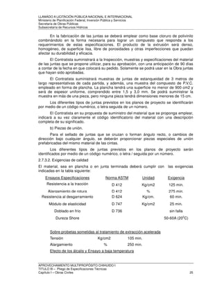 LLAMADO A LICITACIÓN PÚBLICA NACIONAL E INTERNACIONAL 
Ministerio de Planificación Federal, Inversión Pública y Servicios 
Secretaria de Obras Públicas 
Subsecretaría de Recursos Hídricos 
En la fabricación de las juntas se deberá emplear como base cloruro de polivinilo 
combinándolo en la forma necesaria para lograr un compuesto que responda a los 
requerimientos de estas especificaciones. El producto de la extrusión será denso, 
homogéneo, de superficie lisa, libre de porosidades y otras imperfecciones que puedan 
afectar su durabilidad y eficacia. 
El Contratista suministrará a la Inspección, muestras y especificaciones del material 
de las juntas que se propone utilizar, para su aprobación, con una anticipación de 90 días 
a contar de la fecha en que colocará su pedido. Solamente se podrá usar en la Obra juntas 
que hayan sido aprobadas. 
El Contratista suministrará muestras de juntas de estanqueidad de 3 metros de 
largo representativas de cada partida, y además, una muestra del compuesto de P.V.C. 
empleado en forma de plancha. La plancha tendrá una superficie no menor de 900 cm2 y 
será de espesor uniforme, comprendido entre 1,5 y 3,0 mm. Se podrá suministrar la 
muestra en más de una pieza, pero ninguna pieza tendrá dimensiones menores de 15 cm. 
Los diferentes tipos de juntas previstos en los planos de proyecto se identificarán 
por medio de un código numérico, o letra seguida de un número. 
El Contratista en su propuesta de suministro del material que se proponga emplear, 
indicará a su vez claramente el código identificatorio del material con una descripción 
completa de su significado. 
b) Piezas de unión. 
Para el sellado de juntas que se cruzan o forman ángulo recto, o cambios de 
dirección bajo cualquier ángulo, se deberán proporcionar piezas especiales de unión 
prefabricadas del mismo material de las cintas. 
Los diferentes tipos de juntas previstos en los planos de proyecto serán 
identificados por medio de un código numérico, o letra / seguida por un número. 
2.7.3.2. Exigencias de calidad 
El material, sea en plancha o en junta terminada deberá cumplir con las exigencias 
indicadas en la tabla siguiente: 
Ensayos Especificaciones Norma ASTM Unidad Exigencia 
Resistencia a la tracción D 412 Kg/cm2 125 min. 
Alargamiento de rotura D 412 % 275 min. 
Resistencia al desgarramiento D 624 Kg/cm. 60 min. 
Módulo de elasticidad D 747 Kg/cm2 25 min. 
Doblado en frío D 736 sin falla 
Dureza Shore 50-60A (200C) 
Sobre probetas sometidas al tratamiento de extracción acelerada 
Tensión Kg/cm2 105 min. 
Alargamiento % 250 min. 
Efecto de los álcalis y Ensayo a baja temperatura 
APROVECHAMIENTO MULTIPROPÓSITO CHIHUIDO I 
TITULO III – Pliego de Especificaciones Técnicas 
Capítulo I – Obras Civiles 25 
 