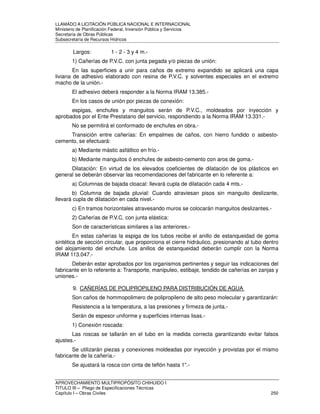 LLAMADO A LICITACIÓN PÚBLICA NACIONAL E INTERNACIONAL 
Ministerio de Planificación Federal, Inversión Pública y Servicios 
Secretaria de Obras Públicas 
Subsecretaría de Recursos Hídricos 
Largos: 1 - 2 - 3 y 4 m.- 
1) Cañerías de P.V.C. con junta pegada y/o piezas de unión: 
En las superficies a unir para caños de extremo expandido se aplicará una capa 
liviana de adhesivo elaborado con resina de P.V.C. y solventes especiales en el extremo 
macho de la unión.- 
El adhesivo deberá responder a la Norma IRAM 13.385.- 
En los casos de unión por piezas de conexión: 
espigas, enchufes y manguitos serán de P.V.C., moldeados por inyección y 
aprobados por el Ente Prestatario del servicio, respondiendo a la Norma IRAM 13.331.- 
No se permitirá el conformado de enchufes en obra.- 
Transición entre cañerías: En empalmes de caños, con hierro fundido o asbesto-cemento, 
se efectuará: 
a) Mediante mástic asfáltico en frío.- 
b) Mediante manguitos ó enchufes de asbesto-cemento con aros de goma.- 
Dilatación: En virtud de los elevados coeficientes de dilatación de los plásticos en 
general se deberán observar las recomendaciones del fabricante en lo referente a: 
a) Columnas de bajada cloacal: llevará cupla de dilatación cada 4 mts.- 
b) Columna de bajada pluvial: Cuando atraviesan pisos sin manguito deslizante, 
llevará cupla de dilatación en cada nivel.- 
c) En tramos horizontales atravesando muros se colocarán manguitos deslizantes.- 
2) Cañerías de P.V.C. con junta elástica: 
Son de características similares a las anteriores.- 
En estas cañerías la espiga de los tubos recibe el anillo de estanqueidad de goma 
sintética de sección circular, que proporciona el cierre hidráulico, presionando al tubo dentro 
del alojamiento del enchufe. Los anillos de estanqueidad deberán cumplir con la Norma 
IRAM 113.047.- 
Deberán estar aprobados por los organismos pertinentes y seguir las indicaciones del 
fabricante en lo referente a: Transporte, manipuleo, estibaje, tendido de cañerías en zanjas y 
uniones.- 
9. CAÑERÍAS DE POLIPROPILENO PARA DISTRIBUCIÓN DE AGUA 
Son caños de hommopolimero de polipropileno de alto peso molecular y garantizarán: 
Resistencia a la temperatura, a las presiones y firmeza de junta.- 
Serán de espesor uniforme y superficies internas lisas.- 
1) Conexión roscada: 
Las roscas se tallarán en el tubo en la medida correcta garantizando evitar falsos 
ajustes.- 
Se utilizarán piezas y conexiones moldeadas por inyección y provistas por el mismo 
fabricante de la cañería.- 
Se ajustará la rosca con cinta de teflón hasta 1.- 
APROVECHAMIENTO MULTIPROPÓSITO CHIHUIDO I 
TITULO III – Pliego de Especificaciones Técnicas 
Capítulo I – Obras Civiles 250 
 