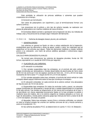 LLAMADO A LICITACIÓN PÚBLICA NACIONAL E INTERNACIONAL 
Ministerio de Planificación Federal, Inversión Pública y Servicios 
Secretaria de Obras Públicas 
Subsecretaría de Recursos Hídricos 
Está prohibida la utilización de pinturas asfálticas o solventes que pueden 
cristalizarse con el tiempo.- 
2) Conexión por termofusión: 
Son tubos de polipropileno con copolímero y que al termofusionarse forman una 
cañería continua.- 
Las conexiones con la grifería u otro tipo de cañería roscada, se realizarán con 
piezas de polipropileno con insertos metálicos de rosca cilíndrica.- 
El Contratista deberá someter a aprobación de la Inspección de obra, los métodos de 
trabajo y tipo y frecuencia de los anclajes según indicación del fabricante.- 
11.15.3.1.1.2. Cañerías de desagüe cloacal, pluvial y de ventilación 
1. GENERALIDADES 
Las cañerías en general se fijarán en obra a entera satisfacción de la Inspección, 
empleándose para los elementos y obras de apoyo, sostén y calce, los materiales que se 
especifican en los artículos que siguen. Todos los elementos metálicos a instalar recibirán 
previo a su colocación, una mano de pintura asfáltica aprobada o anticorrosiva según 
corresponda.- 
CALCULO PARA DESAGÜES PLUVIALES 
Se tomará para dimensionar las cañerías de desagües pluviales, lluvias de 150 
ls/hora, equivalente a un caudal de 0,0416 litros por segundo.- 
2. FIJACIÓN DE LAS CAÑERÍAS 
a) En elevación no embutidas: 
1) Con ramales suspendidos bajo los entrepisos, en el enchufe del caño vertical, 
grapas constituidas por abrazaderas y riendas desarmables de planchuelas de hierro dulce 
de 25 mm de ancho por 3 mm de espesor, bulones de hierro de _ 6 mm y 25 mm de largo, 
travesaños de hierro dulce T o ángulo de 50 mm y 6 mm de espesor.- 
2) Con ramales apoyados sobre losa, entrepiso, al enchufe del ramal vertical en cada 
entrepiso deberá apoyar totalmente sobre la losa que constituye el entrepiso.- 
b) En elevación embutidas: en cada enchufe de la cañería vertical: Una abrazadera 
de fleje de acero de 19 mm de ancho.- 
c) Suspendidas bajo entrepisos: En todos los enchufes (caño o pieza), se colocarán 
grapas constituidas por abrazaderas y rienda del tipo y medida especificadas en el apartado 
a) de este artículo. Las riendas se engancharán en los hierros de la armadura de la losa, o 
se atornillarán con clavos especiales previamente fijados en la losa entrepiso (a pistola o 
mediante tacos de madera, etc) si la cañería colgante se instalara adosada a un muro, en 
lugar de abrazadera y rienda podrá colocarse grapa tipo ménsula de hierro y dulce té de 38 
x 3 mm de espesor, amurada a la pared.- 
d) Apoyadas: Sobre losa entrepiso, terreno firme o cimientos artificiales, se calzarán 
en toda su longitud excepto las uniones con ladrillos comunes de cal y mezcla cemento y 
arena en la proporción 1:3.- 
En las cañerías de plástico P.V.C. se deberá tener en cuenta 11.15.3.1.8. Dilatación.- 
APROVECHAMIENTO MULTIPROPÓSITO CHIHUIDO I 
TITULO III – Pliego de Especificaciones Técnicas 
Capítulo I – Obras Civiles 251 
 