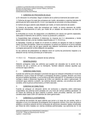 LLAMADO A LICITACIÓN PÚBLICA NACIONAL E INTERNACIONAL 
Ministerio de Planificación Federal, Inversión Pública y Servicios 
Secretaria de Obras Públicas 
Subsecretaría de Recursos Hídricos 
3. CAÑERÍAS DE PROVISIÓN DE AGUA 
a) En elevación no embutidas: Según el destino de la cañería el elemento de sostén será: 
1) Cañerías de agua fría cada dos entrepisos por medio, abrazadera y soportes laterales de 
planchuela de hierro dulce de 25 x 3 mm. Los soportes se amurarán a la losa entrepiso.- 
2) Cañería de agua caliente cada dilatador por medio, el mismo elemento de sostén.- 
3) Cañería de bombeo, cada dos entrepisos por medio, el mismo elemento de sostén 
abrazando indirectamente al caño, por medio de un aislador de vibraciones con forro de 
goma.- 
b) Embutidas en muros: Se asegurarán a la albañilería con clavos con gancho especiales, 
adecuados al diámetro de la cañería, incluso su protección y aislación.- 
c) Suspendidas bajo entrepisos: A distancias no mayores de 2 m abrazaderas y rienda 
desarmables del tipo y de las medidas especificadas en 11.15.3.2.2.a).- 
d) Apoyadas: Cuando se instale en el terreno la cañería se apoyará en toda su longitud 
sobre una hilera de ladrillos. Sobre los entrepisos, la cañería se calzará en la forma indicada 
en 11.15.3.2.2.d) salvo las de agua caliente que deberán mantenerse sueltas dentro del 
contrapiso para permitir la libre dilatación de aquellas.- 
En las cañerías de polipropileno se deberán tener en cuenta las previsiones respecto a la 
dilatación de las mismas previstas por el fabricante.- 
11.15.3.1.1.3. Protección y aislación de las cañerías 
1. GENERALIDADES 
Deberán protegerse todas las cañerías que puedan ser atacadas por la acción de los 
morteros de cal y cemento y/o la intemperie. También deberán aislarse aquellas que 
conduzcan agua caliente.- 
2. CAÑERÍAS EMBUTIDAS 
Cuando las cañerías para desagüe o provisión de agua se coloquen embutidas en muros de 
albañilería, muros y losas de hormigón y contrapisos de pisos y azoteas, llevarán una mano 
de pintura asfáltica aprobada, y una envoltura de fieltro saturado Nº 12 colocada en forma de 
vendaje y atada a distancias regulares de 0,30m con alambre de cobre o galvanizado. Si 
conducen agua caliente a presión, las cañerías llevarán además, una envoltura de cartón 
canaleta, entre la pintura anticorrosiva y el fieltro saturado.- 
3. CAÑERÍAS NO EMBUTIDAS 
Cuando se coloquen en elevación dentro de conductos o colgantes sobre cielorrasos 
suspendidos, las cañerías serán pintadas con una mano de pintura asfáltica aprobada. Si 
se tratara de cañerías de agua caliente a presión, serán envueltas, además, con cartón 
canaleta atado cada 0,30m con alambre de cobre galvanizado.- 
4. CAÑERÍAS A LA INTEMPERIE 
Las cañerías de provisión de agua caliente que corran a lo largo de una azotea, techo o 
adosada a muro a la intemperie se protegerán de la siguiente manera: Una mano de pintura 
asfáltica y envoltura aislante térmica compuesta de secciones tubulares rígidas constituidas 
por fibras de vidrio tratadas con resinas sintéticas polimerizadas. Las secciones de 1m de 
APROVECHAMIENTO MULTIPROPÓSITO CHIHUIDO I 
TITULO III – Pliego de Especificaciones Técnicas 
Capítulo I – Obras Civiles 252 
 