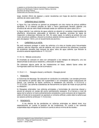 LLAMADO A LICITACIÓN PÚBLICA NACIONAL E INTERNACIONAL 
Ministerio de Planificación Federal, Inversión Pública y Servicios 
Secretaria de Obras Públicas 
Subsecretaría de Recursos Hídricos 
largo, tendrán 20mm de espesor y serán recubiertas con hojas de aluminio atadas con 
alambre de cobre cada 0,30m.- 
5. CAÑERÍAS BAJO TIERRA 
a) Agua fría: Las cañerías en general se protegerán con dos manos de pintura asfáltica 
aprobada. Si el material utilizado es latón o hierro galvanizado llevarán además una 
envoltura de velo de vidrio hilado embreado atada con alambre de cobre cada 0,30 m.- 
b) Agua caliente: Las cañerías de agua caliente se alojarán en canaletas impermeables de 
albañilería, dimensiones adecuadas al diámetro de aquéllas, provistas de tapas de 
inspección a distancias inferiores de 10m. En estos casos, la cañería se pintará con una 
mano de pintura asfáltica y llevará la envoltura aislante térmica especificada en 11.15.3.3.4, 
pero de espesor 13mm y sin el recubrimiento de aluminio.- 
6. CAÑERÍAS A LA VISTA 
No será necesario proteger ni aislar las cañerías a la vista en locales poco frecuentados 
(sótanos, sala de máquinas, sala de calderas, etc) como asimismo los colectores y puentes 
de empalmes ubicados bajo tanques de agua, salvo de agua caliente, que llevarán la 
envoltura aislante especificada en 11.15.3.3.4.- 
11.15.1.4. Método constructivo 
El encañado se colocará en obra con anticipación a los trabajos de tabiquería, una vez 
desencofrada la estructura resistente, y efectuado el replanteo.- 
De colocarse alguna parte de las instalaciones en losas, deberá fijarse antes del 
hormigonado sobre los hierros de la armadura.- 
11.15.4.1.1.1. Desagüe cloacal y ventilación - Desagüe pluvial 
1. POSICIÓN 
a) Columnas de descarga: Se colocarán en conductos (no embutida). Los ramales primarios 
y secundarios en plantas altas irán suspendidos o en contrapisos según indicaciones de 
planos. Las cañerías se fijarán conforme lo establecen los artículos 11.15.3.2.2.a) y 
11.15.3.2.2d). Las cañerías subsidiarias de fibrocemento se fijarán de modo tal que permita 
su dilatación.- 
b) Desagües enterrados: Las cañerías principales y horizontales de columnas cloacal y 
pluvial se ubicarán en zanjas del ancho estrictamente necesario. Si el terreno a nivel de 
apoyo de la cañería no fuera suficientemente consistente a juicio exclusivo de la Inspección, 
sobre el fondo de la excavación se asentará un cimiento artificial y sobre éste la cañería que 
se calzará conforme al Artículo 11.15.3.2.2.d).- 
2. PENDIENTE 
A los efectos de las pendientes en cañerías enterradas se deberá tener muy 
especialmente en cuenta la posición de las fundaciones. En cuanto a las cañerías 
suspendidas bajo entrepisos se tendrá en cuenta la altura mínima de los locales.- 
APROVECHAMIENTO MULTIPROPÓSITO CHIHUIDO I 
TITULO III – Pliego de Especificaciones Técnicas 
Capítulo I – Obras Civiles 253 
 
