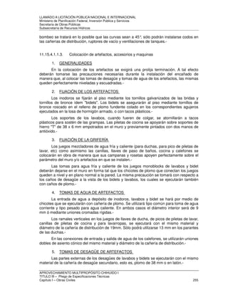 LLAMADO A LICITACIÓN PÚBLICA NACIONAL E INTERNACIONAL 
Ministerio de Planificación Federal, Inversión Pública y Servicios 
Secretaria de Obras Públicas 
Subsecretaría de Recursos Hídricos 
bombeo se tratará en lo posible que las curvas sean a 45°, sólo podrán instalarse codos en 
las cañerías de distribución, ruptores de vacío y ventilaciones de tanques.- 
11.15.4.1.1.3. Colocación de artefactos, accesorios y maquinas 
1. GENERALIDADES 
En la colocación de los artefactos se exigirá una prolija terminación. A tal efecto 
deberán tomarse las precauciones necesarias durante la instalación del encañado de 
manera que, al colocar las tomas de desagüe y tomas de agua de los artefactos, las mismas 
queden perfectamente niveladas y escuadradas.- 
2. FIJACIÓN DE LOS ARTEFACTOS 
Los inodoros se fijarán al piso mediante los tornillos galvanizados de las bridas y 
tornillos de bronce ídem bidets. Los bidets se asegurarán al piso mediante tornillos de 
bronce roscado en el relleno de plomo fundente colado en los correspondientes agujeros 
ejecutados en la losa de hormigón armado, o con tacos plásticos.- 
Los soportes de los lavabos, cuando fueren de colgar, se atornillarán a tacos 
plásticos para sostén de las grampas. Las piletas de cocina se apoyarán sobre soportes de 
hierro T de 38 x 6 mm empotrados en el muro y previamente pintados con dos manos de 
antióxido.- 
3. FIJACIÓN DE LA GRIFERÍA 
Los juegos mezcladores de agua fría y caliente (para duchas, para pico de piletas de 
lavar, etc) como asimismo las canillas, llaves de paso de baños, cocina y calefones se 
colocarán en obra de manera que sus campanas y rosetas apoyen perfectamente sobre el 
parámetro del muro y/o artefactos en que se instalen.- 
Las tomas para agua fría y caliente de los juegos monoblocks de lavabos y bidet 
deberán dejarse en el muro en forma tal que los chicotes de plomo que conectan los juegos 
queden a nivel y en plano normal a la pared. La misma precaución se tomará con respecto a 
los caños de desagüe a la vista de los bidets y lavabos, los cuales se ejecutarán también 
con caños de plomo.- 
4. TOMAS DE AGUA DE ARTEFACTOS 
La entrada de agua a depósito de inodoros, lavabos y bidet se hará por medio de 
chicotes que se ejecutarán con cañería de plomo. Se utilizará tipo común para toma de agua 
corriente y tipo pesado para agua caliente. En ambos casos el diámetro interior será de 9 
mm ó mediante uniones cromadas rígidas.- 
Los ramales verticales en los juegos de llaves de ducha, de picos de piletas de lavar, 
canillas de piletas de cocina y para lavarropas, se ejecutará con el mismo material y 
diámetro de la cañería de distribución de 19mm. Sólo podrá utilizarse 13 mm en los parantes 
de las duchas.- 
En las conexiones de entrada y salida de agua de los calefones, se utilizarán uniones 
dobles de asiento cónico del mismo material y diámetro de la cañería de distribución.- 
5. TOMAS DE DESAGÜE DE ARTEFACTOS 
Las partes externas de los desagües de lavabos y bidets se ejecutarán con el mismo 
material de la cañería de desagüe secundario, esto es, plomo de 38 mm o en latón.- 
APROVECHAMIENTO MULTIPROPÓSITO CHIHUIDO I 
TITULO III – Pliego de Especificaciones Técnicas 
Capítulo I – Obras Civiles 255 
 
