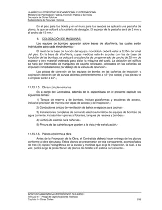 LLAMADO A LICITACIÓN PÚBLICA NACIONAL E INTERNACIONAL 
Ministerio de Planificación Federal, Inversión Pública y Servicios 
Secretaria de Obras Públicas 
Subsecretaría de Recursos Hídricos 
En el piso para los bidets y en el muro para los lavabos se aplicará una pestaña de 
plomo, la que se soldará a la cañería de desagüe. El espesor de la pestaña será de 2 mm y 
el ancho de 15 mm.- 
6. COLOCACIÓN DE MÁQUINAS 
Los equipos de bombeo apoyarán sobre bases de albañilería, las cuales serán 
individuales para cada electrobomba.- 
El nivel de la base de función del equipo monoblock deberá estar a 0,10m del nivel 
del piso. En la base de albañilería, cuyas medidas estarán acordes con las de base de 
fundición de las bombas, se colocará una plancha de conglomerado de corcho de 25 mm de 
espesor y otro material ordenado para aislar la máquina del suelo. La aislación del edificio 
se hará por intermedio de manguitos de caucho reforzado, colocados en las cañerías de 
impulsión inmediatamente por debajo de la válvula de retención.- 
Las piezas de conexión de los equipos de bomba en las cañerías de impulsión y 
aspiración deberán ser de curvas abiertas preferentemente a 45° (no codos) y las piezas te 
a emplear serán a 45°.- 
11.15.1.5. Obras complementarias 
Es a cargo del Contratista, además de lo especificado en el presente capítulo los 
siguientes temas: 
1) Tanque de reserva y de bombeo, incluso plataformas y escaleras de acceso, 
inclusive provisión de marcos con tapas de acceso y de inspección.- 
2) Conductores únicos de ventilación de baños o espacio para cocinar.- 
3) Instalaciones completas de comando electroautomático de equipos de bombeo de 
agua corriente, incluso interruptores y flotantes, tanques de reserva y bombeo.- 
4) Lechos de asiento para cañerías.- 
5) Pintura de las cañerías que queden a la vista y de señalización.- 
11.15.1.6. Planos conforme a obra 
Antes de la Recepción de la Obra, el Contratista deberá hacer entrega de los planos 
conforme a obra ejecutada. Estos planos se presentarán en tela transparente, acompañados 
de tres (3) copias heliográficas en la escala y medidas que exija la inspección, la cual, a su 
vez, podrá exigir la presentación de planos de detalle si lo estima conveniente.- 
APROVECHAMIENTO MULTIPROPÓSITO CHIHUIDO I 
TITULO III – Pliego de Especificaciones Técnicas 
Capítulo I – Obras Civiles 256 
 