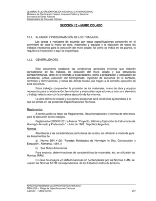 LLAMADO A LICITACIÓN PÚBLICA NACIONAL E INTERNACIONAL 
Ministerio de Planificación Federal, Inversión Pública y Servicios 
Secretaria de Obras Públicas 
Subsecretaría de Recursos Hídricos 
SECCIÓN 12 – MURO COLADO 
12.1. ALCANCE Y PROGRAMACIÓN DE LOS TRABAJOS. 
Las tareas a realizarse de acuerdo con estas especificaciones consistirán en el 
suministro de toda la mano de obra, materiales y equipos y la ejecución de todos los 
trabajos necesarios para la ejecución del muro colado, tal como se indica en los planos, lo 
requiera la Inspección o aquí se especifique. 
12.2. GENERALIDADES. 
Este documento establece las condiciones generales mínimas que deberán 
considerarse en los trabajos de ejecución del muro colado y sus estructuras 
complementarias, tanto en lo referido a excavaciones, como a preparación y colocación de 
armaduras, juntas, ejecución del hormigonado, inyección de aluviones en el contacto, 
controles y terminaciones, y todas las demás tareas que hagan a la correcta ejecución de 
esta estructura. 
Estos trabajos comprenden la provisión de los materiales, mano de obra y equipos 
necesarios para su elaboración, terminación y eventuales reparaciones y todo otro elemento 
o trabajo relacionado con la completa ejecución de los mismos. 
La obra del muro colado y sus partes accesorias será construida ajustándose a lo 
que se señala en las presentes Especificaciones Técnicas. 
Reglamentos 
A continuación se listan los Reglamentos, Recomendaciones y Normas de referencia 
para la ejecución de los trabajos. 
Reglamento CIRSOC 201 y Anexos Proyecto, Cálculo y Ejecución de Estructuras de 
Hormigón Armado y Pretensado  - Julio de 1982. República Argentina. 
Normas 
Atendiendo a las características particulares de la obra, se utilizarán a modo de guía 
los lineamientos de: 
a) Norma DIN 4126, “Paredes Moldeadas de Hormigón In Situ, Construcción y 
Ejecución”, Alemania, 1984, y 
b) Sus Notas Aclaratorias 
Para ensayos, determinaciones de características de materiales, etc. se utilizarán las 
Normas IRAM. 
En caso de ensayos y/o determinaciones no contemplados por las Normas IRAM, se 
usarán las Normas ASTM correspondientes, de los Estados Unidos de América. 
APROVECHAMIENTO MULTIPROPÓSITO CHIHUIDO I 
TITULO III – Pliego de Especificaciones Técnicas 
Capítulo I – Obras Civiles 257 
 