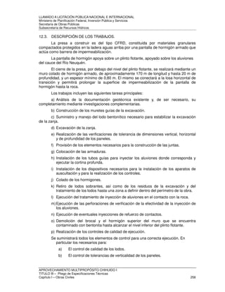 LLAMADO A LICITACIÓN PÚBLICA NACIONAL E INTERNACIONAL 
Ministerio de Planificación Federal, Inversión Pública y Servicios 
Secretaria de Obras Públicas 
Subsecretaría de Recursos Hídricos 
12.3. DESCRIPCIÓN DE LOS TRABAJOS. 
La presa a construir es del tipo CFRD, constituida por materiales granulares 
compactados protegidos en la ladera aguas arriba por una pantalla de hormigón armado que 
actúa como barrera de impermeabilización. 
La pantalla de hormigón apoya sobre un plinto flotante, apoyado sobre los aluviones 
del cauce del Río Neuquén. 
El cierre de la presa, por debajo del nivel del plinto flotante, se realizará mediante un 
muro colado de hormigón armado, de aproximadamente 170 m de longitud y hasta 20 m de 
profundidad, y un espesor mínimo de 0,80 m. El mismo se conectará a la losa horizontal de 
transición y permitirá prolongar la superficie de impermeabilización de la pantalla de 
hormigón hasta la roca. 
Los trabajos incluyen las siguientes tareas principales: 
a) Análisis de la documentación geotécnica existente y, de ser necesario, su 
completamiento mediante investigaciones complementarias. 
b) Construcción de los muretes guías de la excavación. 
c) Suministro y manejo del lodo bentonítico necesario para estabilizar la excavación 
de la zanja. 
d) Excavación de la zanja. 
e) Realización de las verificaciones de tolerancia de dimensiones vertical, horizontal 
y de profundidad de los paneles. 
f) Provisión de los elementos necesarios para la construcción de las juntas. 
g) Colocación de las armaduras. 
h) Instalación de los tubos guías para inyectar los aluviones donde corresponda y 
ejecutar la cortina profunda. 
i) Instalación de los dispositivos necesarios para la instalación de los aparatos de 
auscultación y para la realización de los controles. 
j) Colado de los hormigones. 
k) Retiro de lodos sobrantes, así como de los residuos de la excavación y del 
tratamiento de los lodos hasta una zona a definir dentro del perímetro de la obra. 
l) Ejecución del tratamiento de inyección de aluviones en el contacto con la roca. 
m) Ejecución de las perforaciones de verificación de la efectividad de la inyección de 
los aluviones. 
n) Ejecución de eventuales inyecciones de refuerzo de contactos. 
o) Demolición del brocal y el hormigón superior del muro que se encuentra 
contaminado con bentonita hasta alcanzar el nivel inferior del plinto flotante. 
p) Realización de los controles de calidad de ejecución. 
Se suministrará todos los elementos de control para una correcta ejecución. En 
particular los necesarios para: 
a) El control de calidad de los lodos. 
b) El control de tolerancias de verticalidad de los paneles. 
APROVECHAMIENTO MULTIPROPÓSITO CHIHUIDO I 
TITULO III – Pliego de Especificaciones Técnicas 
Capítulo I – Obras Civiles 258 
 