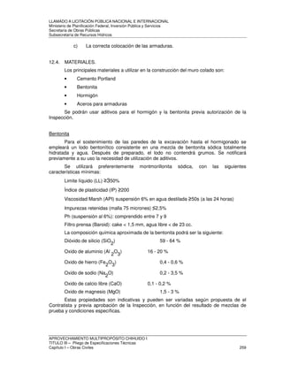 LLAMADO A LICITACIÓN PÚBLICA NACIONAL E INTERNACIONAL 
Ministerio de Planificación Federal, Inversión Pública y Servicios 
Secretaria de Obras Públicas 
Subsecretaría de Recursos Hídricos 
c) La correcta colocación de las armaduras. 
12.4. MATERIALES. 
Los principales materiales a utilizar en la construcción del muro colado son: 
• Cemento Portland 
• Bentonita 
• Hormigón 
• Aceros para armaduras 
Se podrán usar aditivos para el hormigón y la bentonita previa autorización de la 
Inspección. 
Bentonita 
Para el sostenimiento de las paredes de la excavación hasta el hormigonado se 
empleará un lodo bentonítico consistente en una mezcla de bentonita sódica totalmente 
hidratada y agua. Después de preparado, el lodo no contendrá grumos. Se notificará 
previamente a su uso la necesidad de utilización de aditivos. 
Se utilizará preferentemente montmorillonita sódica, con las siguientes 
características mínimas: 
Limite líquido (LL) 350% 
Índice de plasticidad (IP) 200 
Viscosidad Marsh (API) suspensión 6% en agua destilada 50s (a las 24 horas) 
Impurezas retenidas (malla 75 micrones) 2,5% 
Ph (suspensión al 6%): comprendido entre 7 y 9 
Filtro prensa (Baroid): cake  1,5 mm, agua libre  de 23 cc. 
La composición química aproximada de la bentonita podrá ser la siguiente: 
Dióxido de silicio (SiO2) 59 - 64 % 
Oxido de aluminio (Al 2O3) 16 - 20 % 
Oxido de hierro (Fe2O3) 0,4 - 0,6 % 
Oxido de sodio (Na2O) 0,2 - 3,5 % 
Oxido de calcio libre (CaO) 0,1 - 0,2 % 
Oxido de magnesio (MgO) 1,5 - 3 % 
Estas propiedades son indicativas y pueden ser variadas según propuesta de el 
Contratista y previa aprobación de la Inspección, en función del resultado de mezclas de 
prueba y condiciones específicas. 
APROVECHAMIENTO MULTIPROPÓSITO CHIHUIDO I 
TITULO III – Pliego de Especificaciones Técnicas 
Capítulo I – Obras Civiles 259 
 