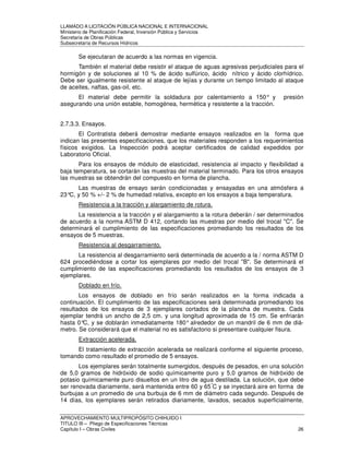 LLAMADO A LICITACIÓN PÚBLICA NACIONAL E INTERNACIONAL 
Ministerio de Planificación Federal, Inversión Pública y Servicios 
Secretaria de Obras Públicas 
Subsecretaría de Recursos Hídricos 
Se ejecutaran de acuerdo a las normas en vigencia. 
También el material debe resistir el ataque de aguas agresivas perjudiciales para el 
hormigón y de soluciones al 10 % de ácido sulfúrico, ácido nítrico y ácido clorhídrico. 
Debe ser igualmente resistente al ataque de lejías y durante un tiempo limitado al ataque 
de aceites, naftas, gas-oil, etc. 
El material debe permitir la soldadura por calentamiento a 150° y presión 
asegurando una unión estable, homogénea, hermética y resistente a la tracción. 
2.7.3.3. Ensayos. 
El Contratista deberá demostrar mediante ensayos realizados en la forma que 
indican las presentes especificaciones, que los materiales responden a los requerimientos 
físicos exigidos. La Inspección podrá aceptar certificados de calidad expedidos por 
Laboratorio Oficial. 
Para los ensayos de módulo de elasticidad, resistencia al impacto y flexibilidad a 
baja temperatura, se cortarán las muestras del material terminado. Para los otros ensayos 
las muestras se obtendrán del compuesto en forma de plancha. 
Las muestras de ensayo serán condicionadas y ensayadas en una atmósfera a 
23°C, y 50 % +/- 2 % de humedad relativa, excepto en los ensayos a baja temperatura. 
Resistencia a la tracción y alargamiento de rotura. 
La resistencia a la tracción y el alargamiento a la rotura deberán / ser determinados 
de acuerdo a la norma ASTM D 412, cortando las muestras por medio del trocal C. Se 
determinará el cumplimiento de las especificaciones promediando los resultados de los 
ensayos de 5 muestras. 
Resistencia al desgarramiento. 
La resistencia al desgarramiento será determinada de acuerdo a la / norma ASTM D 
624 procediéndose a cortar los ejemplares por medio del trocal B. Se determinará el 
cumplimiento de las especificaciones promediando los resultados de los ensayos de 3 
ejemplares. 
Doblado en frío. 
Los ensayos de doblado en frío serán realizados en la forma indicada a 
continuación. El cumplimiento de las especificaciones será determinada promediando los 
resultados de los ensayos de 3 ejemplares cortados de la plancha de muestra. Cada 
ejemplar tendrá un ancho de 2,5 cm. y una longitud aproximada de 15 cm. Se enfriarán 
hasta 0°C, y se doblarán inmediatamente 180° alrededor de un mandril de 6 mm de diá-metro. 
Se considerará que el material no es satisfactorio si presentare cualquier fisura. 
Extracción acelerada. 
El tratamiento de extracción acelerada se realizará conforme el siguiente proceso, 
tomando como resultado el promedio de 5 ensayos. 
Los ejemplares serán totalmente sumergidos, después de pesados, en una solución 
de 5,0 gramos de hidróxido de sodio químicamente puro y 5,0 gramos de hidróxido de 
potasio químicamente puro disueltos en un litro de agua destilada. La solución, que debe 
ser renovada diariamente, será mantenida entre 60 y 65°C y se inyectará aire en forma de 
burbujas a un promedio de una burbuja de 6 mm de diámetro cada segundo. Después de 
14 días, los ejemplares serán retirados diariamente, lavados, secados superficialmente, 
APROVECHAMIENTO MULTIPROPÓSITO CHIHUIDO I 
TITULO III – Pliego de Especificaciones Técnicas 
Capítulo I – Obras Civiles 26 
 