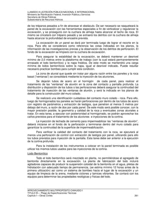 LLAMADO A LICITACIÓN PÚBLICA NACIONAL E INTERNACIONAL 
Ministerio de Planificación Federal, Inversión Pública y Servicios 
Secretaria de Obras Públicas 
Subsecretaría de Recursos Hídricos 
de los trépanos pesados a fin de atravesar el obstáculo. De ser necesario se rasqueteará la 
pared de la excavación con las herramientas especiales a fin de verticalizar y regularizar la 
excavación, y se proseguirá con la cuchara de almeja hasta alcanzar el techo de roca. El 
mismo se cincelará con trépano pesado y se extraerá los detritos con la cuchara de almeja 
hasta alcanzar la profundidad de encastre prevista. 
La excavación de un panel se dará por terminada luego de lograr el recorte en la 
roca. Para ello se considerará como referencia las cotas indicadas en los planos, la 
información de las investigaciones previas y la observación de los detritos de perforación. El 
fondo de la excavación se limpiará con la cuchara de excavación. 
Para asegurar la estabilidad de la excavación, se deberá mantener un desnivel 
mínimo de 2,0 metros entre la plataforma de trabajo (con la cual estará permanentemente 
enrasado el lodo bentonítico) y la napa freática. De este modo se mantendrá una carga 
mínima de lodos bentoníticos sobre la napa, igual al desnivel indicado. Puede resultar 
necesario practicar bombeo para cumplir esta condición. 
La zona de aluvial que quede sin tratar por alguna razón entre los paneles y la roca 
basal (“ventanas”) se consolidará mediante la inyección de los aluviones. 
Se dejarán tubos de acero en el hormigón de cada panel, para realizar el 
tratamiento de las “ventanas” de aluvión en la zona del contacto y pantalla profunda. La 
distribución y disposición de los tubos o las perforaciones deberá asegurar la continuidad del 
tratamiento de inyección de las ventanas de aluvión, y será la indicada en los planos de 
detalle para la construcción del muro colado. 
Se realizará una identificación cuidadosa del contacto muro colado - roca. Para ello, 
luego de hormigonados los paneles se harán perforaciones por dentro de los tubos de acero 
con registro de parámetros y extracción de testigos, que penetren al menos 5 metros por 
debajo del muro, a razón de dos por cada panel. De este modo será posible conocer, con la 
mayor precisión posible, la geometría y calidad de la roca y eventuales zonas aluviales a 
tratar. En esta tarea, a ejecutar con posterioridad al hormigonado, se podrán aprovechar los 
caños previstos para el tratamiento de los aluviones e inyecciones de la cortina. 
La inyección de lechada de cemento para impermeabilizar las “ventanas de aluvión”, 
deberá iniciarse en el fondo de la perforación y terminarse dentro del muro colado para 
garantizar la continuidad de la superficie de impermeabilización. 
Para verificar la calidad del contacto del tratamiento con la roca, se ejecutará al 
menos una perforación de control con extracción de testigos por panel, utilizando para ello 
los tubos previstos para inyección de la pantalla. Esta tarea debe ser anterior a la ejecución 
de la cortina profunda. 
Para la instalación de los instrumentos a colocar en la pared terminada es posible 
utilizar los mismos tubos usados para las inyecciones de la cortina. 
Lodo Bentonítico 
Todo el lodo bentonítico será mezclado en planta, no permitiéndose el agregado de 
bentonita directamente en la excavación. La planta de fabricación del lodo incluirá 
agitadores capaces de producir la suspensión coloidal de la bentonita en el agua, piletas de 
hidratación con adecuado tiempo de permanencia, (se estima mínimo 12 horas antes de la 
primera utilización) así como un sistema de bombeo hacia el lugar de la excavación y un 
equipo de limpieza de la arena, mediante ciclones y tamices vibrantes. Se contará con los 
equipos para determinar las propiedades reológicas y físicas del lodo. 
APROVECHAMIENTO MULTIPROPÓSITO CHIHUIDO I 
TITULO III – Pliego de Especificaciones Técnicas 
Capítulo I – Obras Civiles 261 
 