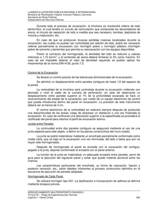 LLAMADO A LICITACIÓN PÚBLICA NACIONAL E INTERNACIONAL 
Ministerio de Planificación Federal, Inversión Pública y Servicios 
Secretaria de Obras Públicas 
Subsecretaría de Recursos Hídricos 
Durante todo el proceso de excavación, la trinchera se mantendrá rellena de lodo 
bentonítico, el cual tendrá un circuito de recirculación que comprenda los decantadores de 
arena, el circuito de reposición de lodo a medida que sea necesario, bombas, depósitos de 
mezcla y maduración, etc. 
En caso de que se produzcan bruscas pérdidas masivas localizadas durante la 
excavación, las cuales no puedan ser controladas por adición de lodo, podrá ser necesario 
rellenar parcialmente la excavación con hormigón pobre u hormigón plástico (hormigón 
pobre de cemento y bentonita) que permita su reexcavación con los equipos disponibles. 
Previo al comienzo del hormigonado, la densidad del lodo se reducirá a valores 
inferiores a 1,15 ton/m3, y el contenido de arena deberá limitarse al 3% como máximo. En 
caso de ser imposible obtener el valor de densidad requerido se podrán aplicar los 
lineamientos de la norma DIN 4126, punto 7.3. 
Control de la Excavación 
Se llevará un control preciso de las tolerancias dimensionales de la excavación. 
Se admitirá un desplazamiento entre paneles contiguos de hasta 1/2 del espesor de 
la pared. 
La verticalidad de la trinchera será controlada durante la excavación midiendo con 
plomada o nivel el cable de la cuchara de perforación, en caso de observarse un 
desplazamiento entre paneles superior al 1% de la profundidad excavada se hará un 
reconocimiento del estado de la excavación, por medio de un equipo electrónico de control 
que pueda introducirse dentro del panel en excavación. La precisión de este instrumento 
deberá ser al menos de 5 cm. 
El control electrónico de la verticalidad se realizará siempre después de producida 
una discontinuidad de las tareas, luego de atravesar un obstáculo o una vez finalizada la 
excavación. En caso de verificarse una desviación superior a la especificada se procederá al 
rectificado del panel para retomar el perfil de excavación teórico. 
Juntas entre Paneles 
La continuidad entre dos paneles contiguos se asegurará mediante el uso de una 
junta especial para este objeto, a definir en los planos constructivos del muro colado. 
La junta se podrá materializar mediante un encofrado parcialmente conformado como 
media caña, que se baja en la excavación una vez terminada, del lado o lados que aún no 
hayan sido hormigonados. 
Después de hormigonado el panel se procede con la excavación del contiguo, 
pegado a la junta, dejando conformado el encastre con el panel anterior. 
La función de la junta es materializar un adecuado encastre entre paneles, servir de 
guía para la ejecución del siguiente panel y evitar que quede material aluvional entre los 
mismos. 
Las características particulares del encofrado, su forma de colocación, fijación y 
posterior remoción, etc., serán detalles inherentes al proceso constructivo definitivo en la 
secuencia de ejecución de paneles adoptado. 
Hormigonado de Cada Panel 
Se utilizará hormigón tipo H21. La dosificación e incorporación de aditivos se definirá 
mediante ensayos previos. 
APROVECHAMIENTO MULTIPROPÓSITO CHIHUIDO I 
TITULO III – Pliego de Especificaciones Técnicas 
Capítulo I – Obras Civiles 262 
 