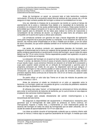 LLAMADO A LICITACIÓN PÚBLICA NACIONAL E INTERNACIONAL 
Ministerio de Planificación Federal, Inversión Pública y Servicios 
Secretaria de Obras Públicas 
Subsecretaría de Recursos Hídricos 
Antes de hormigonar un panel, se renovará todo el lodo bentonítico mediante 
recirculación. El fondo de la excavación estará libre de residuos de roca, gravas, etc. a fin de 
asegurar el mejor contacto posible del hormigón a colocar en la entalladura en la roca. 
Una vez obtenida la limpieza de la excavación (se tendrá en cuenta el tiempo de 
asentamiento de la arena y materiales finos debido a la viscosidad de la bentonita), se 
procederá a la colocación de las jaulas prefabricadas de armadura. Estas jaulas tendrán la 
profundidad que indique el proyecto en lo que se refiere a su comportamiento estructural y 
darán soporte para la alineación de los tubos para realizar la cortina de inyecciones o 
consolidación de las ventanas de aluvión. La longitud de cada tramo de armadura será 
compatible con la pluma de la grúa a utilizar para colocarla. 
Las armaduras contarán con ganchos de izaje y barras diagonales de rigidización 
como parte integrante de la jaula para facilitar su manipuleo. Si se componen de más de una 
sección, las mismas serán empalmadas en el sitio a medida que se bajen, y con los caños 
de acero colocados, los que serán soldados también en el momento de empalmar la sección 
siguiente. 
Las jaulas de armadura contarán con separadores laterales de hormigón, que 
aseguren el posicionado de la misma con respecto de las paredes de la excavación, juntas o 
paños contiguos garantizando el recubrimiento mínimo del hormigón, que en todos los casos 
deberá ser de 7,5 cm como mínimo. Dichos separadores pueden irse sujetando a la jaula a 
medida que la misma se va bajando. 
La colocación del hormigón en el panel se hará mediante, al menos, dos tubos, tipo 
“Tremie” o similar, de diámetro mínimo 6 veces el tamaño máximo del agregado o 200 mm, 
el que resulte mayor, cuyos extremos inferiores se ubicarán en el fondo de la excavación y 
cuya parte superior estará provista de un embudo de hormigonado y ganchos para la 
progresiva extracción por medio de una grúa. Su disposición será tal que asegure un 
ascenso del hormigón lo más uniforme posible en toda la sección de hormigonado. Para su 
introducción, que es posterior a la colocación de las jaulas de armadura, éstas tendrán 
previstos espacios libres continuos de al menos 50 x 50 cm en al menos una posición cada 
2 metros de panel. 
Se podrá utilizar un solo tubo tipo Tremie en el caso de módulos de paneles con 
anchos menores a 1,50 m. 
Antes de comenzar el colado se introducirá en el caño un separador entre la 
bentonita y el hormigón; podrá ser una pelota de goma o una bolsa de polietileno resistente 
rellena de chips de poliestireno expandido. 
Al utilizarse dos tubos “tremie”, el hormigonado se comenzará en forma simultánea 
para evitar el confinamiento de bolsones de bentonita, por lo cual al menos en esa etapa se 
emplearán dos camiones motohormigoneros. 
El hormigón será volcado directamente del camión motohormigonero a la 
tolva/embudo del tubo tremie. 
Se asegurará la disponibilidad del equipamiento e infraestructura necesarios para 
garantizar que el hormigonado de cada panel se produzca en forma continua, sin 
interrupciones mayores a media hora, y manteniendo un nivel relativamente parejo de 
ascenso del hormigón en todos los tubos de hormigonado que se estén utilizando, con un 
caudal de colado de aproximadamente 15 m3/h en cada tubo. 
Los tubos se subirán durante el hormigonado cuidando que su extremo inferior esté 
siempre al menos 2 metros bajo la superficie ascendente de hormigón. A medida que sube 
APROVECHAMIENTO MULTIPROPÓSITO CHIHUIDO I 
TITULO III – Pliego de Especificaciones Técnicas 
Capítulo I – Obras Civiles 263 
 