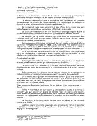 LLAMADO A LICITACIÓN PÚBLICA NACIONAL E INTERNACIONAL 
Ministerio de Planificación Federal, Inversión Pública y Servicios 
Secretaria de Obras Públicas 
Subsecretaría de Recursos Hídricos 
el hormigón, se desmontarán tramos de la tubería, pero siempre garantizando la 
permanente inmersión mínima de 2 m del extremo inferior en hormigón fresco. 
La bentonita desplazada durante el hormigonado será bombeada a las piletas de 
almacenamiento. Sin embargo, los últimos metros de lodo, contaminados con hormigón, se 
descartarán en los sitios previamente aprobados por la Inspección. 
Se hormigonará hasta pasar ligeramente la cota inferior de los muros guía, para 
facilitar la posterior demolición de los mismos y del hormigón contaminado. 
Se llevará un control continuo del nivel del hormigón a lo largo del panel durante el 
proceso de hormigonado mediante un dispositivo que asegure una precisión de 5 cm. 
Se dispondrá de un informe detallado cada panel luego de hormigonado. Éste 
contendrá: datos del panel, volumen teórico, volumen efectivamente colocado, niveles, 
alineación, armaduras, fotografías, etc. 
Con posterioridad al término de hormigonado del muro colado, se demolerá la franja 
superior de hormigón contaminado con lodos. La altura del tramo final a demoler, que en 
ningún caso será inferior a 0,50 metros, se precisará en obra, conforme a la calidad de 
hormigón observada. Esta operación se realizará cuidando de no dañar las armaduras. 
En la parte superior, se construirá la cabeza de hormigón armado de igual calidad 
que la del Plinto Flotante, con la finalidad de vincular entre sí los distintos paneles del muro 
colado, en dicho cabezal se colocará la correspondiente junta de cobre. 
Armaduras del Hormigón 
El hormigón del muro llevará armaduras estructurales, dispuestas en una doble malla 
de acero, con barras longitudinales que conformen una viga de cabeza. 
La armadura del muro colado será la indicada en los planos de ingeniería de detalle, 
disponiéndose en forma escalonada según la profundidad de la roca en los distintos 
sectores. 
Deberá extremarse los recaudos para prefabricar módulos de armaduras con la 
rigidez compatible con la geometría de excavación y con los medios de manipulación. 
En su interior, se asegurarán convenientemente los tubos guías para la realización 
del tratamiento de las posibles “ventanas de aluvión” que hubiesen quedado y las 
inyecciones de la roca, así como los dispositivos necesarios para la instalación de aparatos 
de auscultación y ensayos de control. 
Tubos guía para el Tratamiento de aluviones, Cortina de Inyecciones, Instrumentación y 
Control 
Dentro de la armadura del muro colado, y adecuadamente sujetos a la misma, se 
colocarán tubos guía de acero y/o plástico de diámetro y espesor a definir, para realizar a 
través de ellos las perforaciones y el tratamiento de las “ventanas” de aluvión y la cortina de 
inyección. Los tubos tendrán aproximadamente la altura total del muro en cada uno de los 
sectores. 
La disposición de los tubos dentro de cada panel se indicará en los planos de 
ingeniería de detalle. 
Los tubos estarán firmemente asegurados a las armaduras de manera de garantizar 
su posición correcta durante el manipuleo y colocación de las armaduras y en el transcurso 
del proceso de hormigonado. 
APROVECHAMIENTO MULTIPROPÓSITO CHIHUIDO I 
TITULO III – Pliego de Especificaciones Técnicas 
Capítulo I – Obras Civiles 264 
 