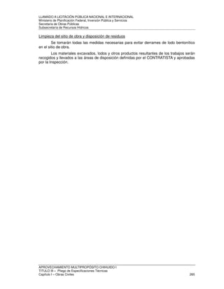 LLAMADO A LICITACIÓN PÚBLICA NACIONAL E INTERNACIONAL 
Ministerio de Planificación Federal, Inversión Pública y Servicios 
Secretaria de Obras Públicas 
Subsecretaría de Recursos Hídricos 
Limpieza del sitio de obra y disposición de residuos 
Se tomarán todas las medidas necesarias para evitar derrames de lodo bentonítico 
en el sitio de obra. 
Los materiales excavados, lodos y otros productos resultantes de los trabajos serán 
recogidos y llevados a las áreas de disposición definidas por el CONTRATISTA y aprobadas 
por la Inspección. 
APROVECHAMIENTO MULTIPROPÓSITO CHIHUIDO I 
TITULO III – Pliego de Especificaciones Técnicas 
Capítulo I – Obras Civiles 265 
 
