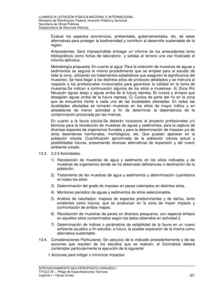 LLAMADO A LICITACIÓN PÚBLICA NACIONAL E INTERNACIONAL 
Ministerio de Planificación Federal, Inversión Pública y Servicios 
Secretaria de Obras Públicas 
Subsecretaría de Recursos Hídricos 
Evaluar los aspectos económicos, ambientales, gubernamentales, etc. de estas 
alternativas para proteger la biodiversidad y contribuir al desarrollo sustentable de la 
región. 
Antecedentes: Será imprescindible entregar un informe de los antecedentes tanto 
bibliográficos como fichas de laboratorio y salidas al terreno una vez finalizado el 
informe definitivo. 
Metodología propuesta: En cuanto al agua: Para la colección de muestras de aguas y 
sedimentos se seguirá el mismo procedimiento que se emplee para el estudio de 
toda la zona, utilizando los tratamientos estadísticos que aseguren la significancia del 
muestreo. Se hará llegar a los distintos sitios de protocolo detallados y se instruirá al 
respecto a los profesionales involucrados para garantizar la calidad en la toma de 
muestras.Se indican a continuación algunos de los sitios a muestrear. A) Zona Río 
Neuquén aguas abajo y aguas arriba de la futura represa, B) cursos y arroyos que 
desagüen aguas arriba de la futura represa, C) Cursos de parte del río en la zona 
que se encuentra frente a cada una de las localidades afectadas. En todas las 
localidades afectadas se tomarán muestras en los sitios de mayor tráfico y en 
alrededores de menor actividad a fin de determinar la dependencia de la 
contaminación provocada por las mismas. 
En cuanto a la fauna icticola:Se deberán incorporar al proyecto profesionales y/o 
técnicos para la recolección de muestras de aguas y sedimentos, para la captura de 
diversas especies de organismos fluviales y para la determinación de imposex y/o de 
otros desórdenes hormonales, morfológicos, etc. Que puedan aparecer en la 
población icticola. Cuantificación aproximada de la población icticola actual y 
posibilidades futuras, presentando diversas alternativas de expansión y del nuevo 
ambiente creado. 
13.3. 3.2.5 Actividades: 
1) Recolección de muestras de agua y sedimento en los sitios indicados y de 
muestras de organismos donde se ha observado deficiencias o declinación de la 
población. 
2) Tratamiento de las muestras de agua y sedimentos y determinación cuantitativa 
en todos los sitios 
3) Determinación del grado de imposex en peces colectados en distintos sitios. 
4) Monitoreo periódico de aguas y sedimentos de sitios seleccionados. 
5) Análisis de resultados: mapeos de especies predominantes y de daños, tanto 
existentes como futuros, que se produzcan en la zona de mayor impacto y 
confrontación de ambos mapas. 
6) Recolección de muestras de peces en diversos pesqueros, con especial énfasis 
en aquellos sitios contaminados según los datos obtenidos en actividad 2. 
7) Determinación de índices o parámetros de estabilidad de la fauna en un nuevo 
ambiente acuático a fin estudiar, a futuro, la posible expansión de la misma como 
alternativa sustentable 
13.4. Consideraciones Particulares: Sin perjuicio de lo indicado precedentemente y de las 
acciones que resulten de los estudios que se realicen, el Contratista deberá 
contemplar particularmente la ejecución de lo siguiente: 
I. Acciones para mitigar o minimizar impactos 
APROVECHAMIENTO MULTIPROPÓSITO CHIHUIDO I 
TITULO III – Pliego de Especificaciones Técnicas 
Capítulo I – Obras Civiles 267 
 