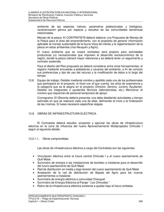 LLAMADO A LICITACIÓN PÚBLICA NACIONAL E INTERNACIONAL 
Ministerio de Planificación Federal, Inversión Pública y Servicios 
Secretaria de Obras Públicas 
Subsecretaría de Recursos Hídricos 
ambiente de las especies nativas: parámetros poblacionales y biológicos, 
caracterización génica por especie y estudios de las comunidades bentónicas 
relacionadas. 
Manejo de la pesca: El CONTRATISTA deberá elaborar una Propuesta de Manejo de 
la Pesca para el área del emprendimiento, con el propósito de generar información 
aplicable al manejo sustentable de la fauna íctica de interés y la reglamentación de la 
pesca en estos ambientes (ríos Neuquén y Agrio). 
El nuevo ambiente que se creará (embalse) será propicio para actividades 
productivas y/o recreacionales que impulsen el desarrollo socioeconómico de la 
región, donde la pesca cobrará mayor relevancia y se deberá tener un seguimiento y 
contralor sostenido. 
Para el diseño del Plan propuesto se deberá considerar entre otras herraamientas, el 
registro mediante encuestas a pobladores y usuarios del ambiente, a fin de conocer 
sus preferencias y tipo de uso del recurso y la modificación de éstos a lo largo del 
tiempo. 
13.8. Equipo de trabajo: Detallar mediante nombre y apellido cada uno de los profesionales 
que participará en el proyecto, el título con el que cuenta, los años de experiencia y 
la categoría que se le asigna en el proyecto (Director, Seniors, Juniors, Ayudante). 
Detallar los integrantes o ayudantes técnicos (laboratoristas, etc.) Mencionar el 
número que requerirán de personal temporario de apoyo. 
Cronograma: El Oferente deberá presentar una tabla detallando actividades y tiempo 
estimado en que se realizará cada una de ellas, definiendo el inicio y la finalización 
de las mismas. Si fuese necesario especificar etapas. 
13.9. OBRAS DE INFRAESTRUCTURA ELÉCTRICA. 
El Contratista deberá estudiar, proyectar y ejecutar las obras de infraestructura 
eléctrica en la zona de influencia del nuevo Aprovechamiento Multipropósito Chihuido I 
según el siguiente detalle: 
13.2.1.1. Obras comprendidas 
Las obras de infraestructura eléctrica a cargo del Contratista son las siguientes: 
• Vinculación eléctrica entre la futura central Chihuido I y el nuevo asentamiento de 
Quili Malal. 
• Suministro de energía a las instalaciones de bombeo a instalarse para el desarrollo 
del futuro asentamiento de Quili Malal 
• Red de distribución en media y baja tensión del nuevo asentamiento de Quili Malal 
• Ampliación de la red de distribución de Bajada del Agrio para los nuevos 
asentamientos a instalarse 
• Suministro de energía eléctrica a comunidad Cheuquel 
• Suministro de Energía Eléctrica al Paraje “ Los Chihuidos “ 
• Retiro de la infraestructura eléctrica existente a quedar bajo el futuro embalse 
APROVECHAMIENTO MULTIPROPÓSITO CHIHUIDO I 
TITULO III – Pliego de Especificaciones Técnicas 
Capítulo I – Obras Civiles 269 
 