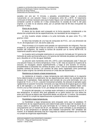 LLAMADO A LICITACIÓN PÚBLICA NACIONAL E INTERNACIONAL 
Ministerio de Planificación Federal, Inversión Pública y Servicios 
Secretaria de Obras Públicas 
Subsecretaría de Recursos Hídricos 
secados con aire por 10 minutos, y pesados, procediéndose luego a colocarlos 
nuevamente en una solución fresca a temperatura entre 60 y 65°C. El tratamiento 
continuará el tiempo necesario para que el peso llegue a ser constante (se supondrá peso 
constante cuando el cambio en 3 días consecutivos no exceda de 0,05 % del peso 
original), o si esto no se alcanza antes, por un periodo total de 90 días (incluyendo los 
primeros 14 días). 
Efecto de los álcalis. 
El efecto de los álcalis será ensayado en la forma siguiente, considerando a los 
efectos de cumplimiento de las especificaciones, los resultados de los ensayos en: 
a) Una muestra simple cortada a la junta terminada, de peso entre 75 y 125 
gramos; o bien 
b) Seis tiras tomadas de una hoja de compuesto de P.V.C., con una dimensión de 
15 cm. de longitud por 2 cm. de ancho cada una. 
Para el ensayo a) la muestra será pesada con aproximación de miligramo, Para los 
ensayos b), se pesarán las 6 tiras en conjunto y no aisladamente, con una aproximación 
también del miligramo. Se medirá la dureza de acuerdo con la norma ASTM 676. El 
tratamiento alcalino será el siguiente: 
La muestra será sumergida totalmente en una solución formada por 5,0 gramos de 
hidróxido de sodio químicamente puro y 5,0 gramos de hidróxido de potasio químicamente 
puro, disueltos en un litro de agua/ destilada. 
La solución será mantenida entre 20 y 25°C y será reemplazada cada 7 días por 
una solución fresca a la misma temperatura. A los 7 y 28 / días se sacará la muestra de la 
solución, se enjuagará; secará superficialmente, y luego al aire durante 10 minutos, 
procediéndose a comprobar los cambios de peso; a los 7 días se comprobará también los 
posibles cambios de dureza. Los cambios de peso serán registrados como porcentaje 
sobre el peso original; los cambios de dureza en unida des del esclerómetro. 
Resistencia al impacto a bajas temperaturas. 
La resistencia al impacto a bajas temperaturas será determinada en la siguiente 
forma determinando el cumplimiento de las especificaciones sobre los resultados de los 
ensayos de 3 ejemplares. Cada ejemplar será tomado de una junta terminada, con una 
longitud de 10 cm. a 15 cm. y sección transversal completa. Se colocará el ejemplar sujeto 
rígidamente en posición horizontal, formando una viga ménsula de longitud igual a la mitad 
de la del ejemplar y un ancho igual al de la sección transversal. Deberá haber como 
mínimo una luz libre vertical de 12 cm. por debajo de la sección no soportada de la viga. 
El conjunto del ejemplar y su montaje serán enfriados a una temperatura de 0°C. A 
esa temperatura, la sección libre será golpeada en su parte central con una esfera de 
acero de 4 Kg que se dejará caer libremente desde una altura de 1,5 metros. Se considera 
que el material no cumple las especificaciones si presenta fisura o descascarado. 
Flexibilidad a bajas temperaturas. 
La flexibilidad a bajas temperaturas será ensayada como aquí se establece. El 
cumplimiento de las especificaciones será determinado sobre la base del resultado de un 
ensayo sobre un espécimen de junta terminada de 1,2 metros de longitud. El ejemplar 
conjuntamente con un mandril de 30 cm. de diámetro, serán enfriados a una temperatura 
de 0°C. A esa temperatura el ejemplar será doblado manualmente 180° alrededor del 
mandril. Si el doblado demanda más de 4 segundos se deberá considerar que el material 
no cumple las exigencias especificadas. 
APROVECHAMIENTO MULTIPROPÓSITO CHIHUIDO I 
TITULO III – Pliego de Especificaciones Técnicas 
Capítulo I – Obras Civiles 27 
 