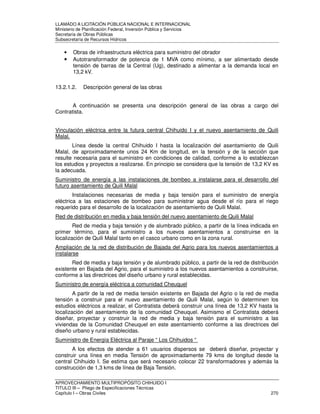 LLAMADO A LICITACIÓN PÚBLICA NACIONAL E INTERNACIONAL 
Ministerio de Planificación Federal, Inversión Pública y Servicios 
Secretaria de Obras Públicas 
Subsecretaría de Recursos Hídricos 
• Obras de infraestructura eléctrica para suministro del obrador 
• Autotransformador de potencia de 1 MVA como mínimo, a ser alimentado desde 
tensión de barras de la Central (Ug), destinado a alimentar a la demanda local en 
13,2 kV. 
13.2.1.2. Descripción general de las obras 
A continuación se presenta una descripción general de las obras a cargo del 
Contratista. 
Vinculación eléctrica entre la futura central Chihuido I y el nuevo asentamiento de Quili 
Malal. 
Línea desde la central Chihuido I hasta la localización del asentamiento de Quili 
Malal, de aproximadamente unos 24 Km de longitud, en la tensión y de la sección que 
resulte necesaria para el suministro en condiciones de calidad, conforme a lo establezcan 
los estudios y proyectos a realizarse. En principio se considera que la tensión de 13,2 KV es 
la adecuada. 
Suministro de energía a las instalaciones de bombeo a instalarse para el desarrollo del 
futuro asentamiento de Quili Malal 
Instalaciones necesarias de media y baja tensión para el suministro de energía 
eléctrica a las estaciones de bombeo para suministrar agua desde el río para el riego 
requerido para el desarrollo de la localización de asentamiento de Quili Malal. 
Red de distribución en media y baja tensión del nuevo asentamiento de Quili Malal 
Red de media y baja tensión y de alumbrado público, a partir de la línea indicada en 
primer término, para el suministro a los nuevos asentamientos a construirse en la 
localización de Quili Malal tanto en el casco urbano como en la zona rural. 
Ampliación de la red de distribución de Bajada del Agrio para los nuevos asentamientos a 
instalarse 
Red de media y baja tensión y de alumbrado público, a partir de la red de distribución 
existente en Bajada del Agrio, para el suministro a los nuevos asentamientos a construirse, 
conforme a las directrices del diseño urbano y rural establecidas. 
Suministro de energía eléctrica a comunidad Cheuquel 
A partir de la red de media tensión existente en Bajada del Agrio o la red de media 
tensión a construir para el nuevo asentamiento de Quili Malal, según lo determinen los 
estudios eléctricos a realizar, el Contratista deberá construir una línea de 13,2 KV hasta la 
localización del asentamiento de la comunidad Cheuquel. Asimismo el Contratista deberá 
diseñar, proyectar y construir la red de media y baja tensión para el suministro a las 
viviendas de la Comunidad Cheuquel en este asentamiento conforme a las directrices del 
diseño urbano y rural establecidas. 
Suministro de Energía Eléctrica al Paraje “ Los Chihuidos “ 
A los efectos de atender a 61 usuarios dispersos se deberá diseñar, proyectar y 
construir una línea en media Tensión de aproximadamente 79 kms de longitud desde la 
central Chihuido I. Se estima que será necesario colocar 22 transformadores y además la 
construcción de 1,3 kms de línea de Baja Tensión. 
APROVECHAMIENTO MULTIPROPÓSITO CHIHUIDO I 
TITULO III – Pliego de Especificaciones Técnicas 
Capítulo I – Obras Civiles 270 
 