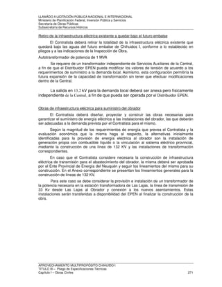 LLAMADO A LICITACIÓN PÚBLICA NACIONAL E INTERNACIONAL 
Ministerio de Planificación Federal, Inversión Pública y Servicios 
Secretaria de Obras Públicas 
Subsecretaría de Recursos Hídricos 
Retiro de la infraestructura eléctrica existente a quedar bajo el futuro embalse 
El Contratista deberá retirar la totalidad de la infraestructura eléctrica existente que 
quedará bajo las aguas del futuro embalse de Chihuidos I, conforme a lo establecido en 
pliegos y a las indicaciones de la Inspección de Obra. 
Autotransformador de potencia de 1 MVA 
Se requiere de un transformador independiente de Servicios Auxiliares de la Central, 
a fin de que el Distribuidor EPEN pueda modificar los valores de tensión de acuerdo a los 
requerimientos de suministro a la demanda local. Asimismo, esta configuración permitiría la 
futura expansión de la capacidad de transformación sin tener que efectuar modificaciones 
dentro de la Central. 
La salida en 13,2 kV para la demanda local deberá ser anexa pero físicamente 
independiente de la Central, a fin de que pueda ser operada por el Distribuidor EPEN. 
Obras de infraestructura eléctrica para suministro del obrador 
El Contratista deberá diseñar, proyectar y construir las obras necesarias para 
garantizar el suministro de energía eléctrica a las instalaciones del obrador, las que deberán 
ser adecuadas a la demanda prevista por el Contratista para el mismo. 
Según la magnitud de los requerimientos de energía que prevea el Contratista y la 
evaluación económica que la misma haga al respecto, la alternativas inicialmente 
identificadas para la provisión de energía eléctrica al obrador son la instalación de 
generación propia con combustible líquido o la vinculación al sistema eléctrico provincial, 
mediante la construcción de una línea de 132 KV y las instalaciones de transformación 
correspondientes. 
En caso que el Contratista considere necesaria la construcción de infraestructura 
eléctrica de transmisión para el abastecimiento del obrador, la misma deberá ser aprobada 
por el Ente Provincial de Energía del Neuquén y seguir los lineamientos del mismo para su 
construcción. En el Anexo correspondiente se presentan los lineamientos generales para la 
construcción de líneas de 132 KV. 
Para este caso se debe considerar la provisión e instalación de un transformador de 
la potencia necesaria en la estación transformadora de Las Lajas, la línea de transmisión de 
33 Kv desde Las Lajas al Obrador y conexión a los nuevos asentamientos. Estas 
instalaciones serán transferidas a disponibilidad del EPEN al finalizar la construcción de la 
obra. 
APROVECHAMIENTO MULTIPROPÓSITO CHIHUIDO I 
TITULO III – Pliego de Especificaciones Técnicas 
Capítulo I – Obras Civiles 271 
 
