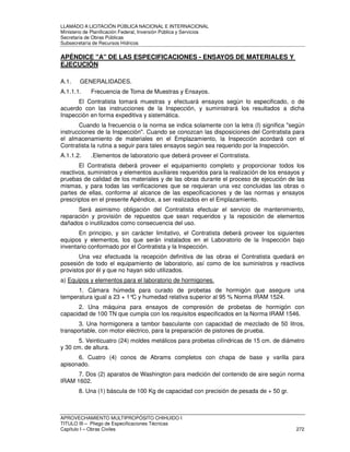 LLAMADO A LICITACIÓN PÚBLICA NACIONAL E INTERNACIONAL 
Ministerio de Planificación Federal, Inversión Pública y Servicios 
Secretaria de Obras Públicas 
Subsecretaría de Recursos Hídricos 
APÉNDICE A DE LAS ESPECIFICACIONES - ENSAYOS DE MATERIALES Y 
EJECUCIÓN 
A.1. GENERALIDADES. 
A.1.1.1. Frecuencia de Toma de Muestras y Ensayos. 
El Contratista tomará muestras y efectuará ensayos según lo especificado, o de 
acuerdo con las instrucciones de la Inspección, y suministrará los resultados a dicha 
Inspección en forma expeditiva y sistemática. 
Cuando la frecuencia o la norma se indica solamente con la letra (I) significa según 
instrucciones de la Inspección. Cuando se conozcan las disposiciones del Contratista para 
el almacenamiento de materiales en el Emplazamiento, la Inspección acordará con el 
Contratista la rutina a seguir para tales ensayos según sea requerido por la Inspección. 
A.1.1.2. .Elementos de laboratorio que deberá proveer el Contratista. 
El Contratista deberá proveer el equipamiento completo y proporcionar todos los 
reactivos, suministros y elementos auxiliares requeridos para la realización de los ensayos y 
pruebas de calidad de los materiales y de las obras durante el proceso de ejecución de las 
mismas, y para todas las verificaciones que se requieran una vez concluidas las obras o 
partes de ellas, conforme al alcance de las especificaciones y de las normas y ensayos 
prescriptos en el presente Apéndice, a ser realizados en el Emplazamiento. 
Será asimismo obligación del Contratista efectuar el servicio de mantenimiento, 
reparación y provisión de repuestos que sean requeridos y la reposición de elementos 
dañados o inutilizados como consecuencia del uso. 
En principio, y sin carácter limitativo, el Contratista deberá proveer los siguientes 
equipos y elementos, los que serán instalados en el Laboratorio de la Inspección bajo 
inventario conformado por el Contratista y la Inspección. 
Una vez efectuada la recepción definitiva de las obras el Contratista quedará en 
posesión de todo el equipamiento de laboratorio, así como de los suministros y reactivos 
provistos por él y que no hayan sido utilizados. 
a) Equipos y elementos para el laboratorio de hormigones. 
1. Cámara húmeda para curado de probetas de hormigón que asegure una 
temperatura igual a 23 + 1°C y humedad relativa superior al 95 % Norma IRAM 1524. 
2. Una máquina para ensayos de compresión de probetas de hormigón con 
capacidad de 100 TN que cumpla con los requisitos especificados en la Norma IRAM 1546. 
3. Una hormigonera a tambor basculante con capacidad de mezclado de 50 litros, 
transportable, con motor eléctrico, para la preparación de pistones de prueba. 
5. Veinticuatro (24) moldes metálicos para probetas cilíndricas de 15 cm. de diámetro 
y 30 cm. de altura. 
6. Cuatro (4) conos de Abrams completos con chapa de base y varilla para 
apisonado. 
7. Dos (2) aparatos de Washington para medición del contenido de aire según norma 
IRAM 1602. 
8. Una (1) báscula de 100 Kg de capacidad con precisión de pesada de + 50 gr. 
APROVECHAMIENTO MULTIPROPÓSITO CHIHUIDO I 
TITULO III – Pliego de Especificaciones Técnicas 
Capítulo I – Obras Civiles 272 
 