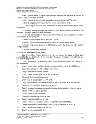 LLAMADO A LICITACIÓN PÚBLICA NACIONAL E INTERNACIONAL 
Ministerio de Planificación Federal, Inversión Pública y Servicios 
Secretaria de Obras Públicas 
Subsecretaría de Recursos Hídricos 
9. Dos (2) balanzas de 10 Kg de capacidad tipo Roberval con precisión de pesada de 
± 10 gr. y juegos completos de pesas. 
10. Un (1) juego de tamices para agregado grueso según norma IRAM 1531. 
11. Dos (2) juegos de tamices para arena según Norma IRAM 1512. 
12. Una (1) aguja de Vicat para verificación de fraque del cemento según Norma 
IRAM 1662. 
13. Un juego de elementos para encabezado de probetas incluyendo instalación de 
campana y extractor para eliminación de gases. 
14. Dos (2) picnómetros de 15 l para determinación de pesos aparentes sueltos y 
compactados de los agregados. 
15. Diez (10) bandejas de 80 cm. x 50 cm. x 15 cm. 
16. Cuatro (4) cucharas tipo almacenero, cuatro (4) cucharines de albañil. 
17. Cuatro (4) probetas de vidrio de 1000 cm3 taradas y 2'probetas -de vidrio de 5.00 
cm3 graduadas. 
18. Cuatro (4) mecheros para gas. 
b) Elementos para laboratorio de suelos. 
1. Dos (2) moldes Proctor diámetro 4 con un juego de tapas y filtros para 
permeabilidad y dos (2) diámetro 6 con un juego 7 de tapas y filtros para permeabilidad, con 
sus respectivos pisones. 
2. Dos (2) aparatos de Casagrande y dos (2) vidrios esmerilados de 40 cm. x 40 cm. y 3 
mm de espesor. 
3. Una (1) batidora para análisis mecánico con velocidad no menor de 10.000 r.p.m. 
4. Cuatro (4) probetas de 1000 cm3 para hidrometría. 
5. Dos (2) densímetros tipo Bouyoucos. 
6. Dos (2) juegos de tamices 4, 10, 40, 60, 100 y 200. 
7. 500 gr. de Hexametafosfato de sodio. 
8. Un (1) vaso de precipitación de 1000 cm3. 
9. Un (1) horno eléctrico con termostato de 0° a 300°C de 60 cm. x 50 cm. x 40 cm. 
10. Cincuenta (50) pesafiltros de aluminio de 45 cm3. 
11. Dos (2) conos con sus placas para determinación de densidades in situ con arena. 
12. Dos (2) cucharas soperas grandes. 
13. Dos (2) cucharas tipo almacenero. 
14. Cuatro (4) espátulas de 10 cm. de hoja. 
15. Dos (2) espátulas de 20 cm. de hoja. 
16. Una (1) balanza con brazo de palanca y un platillo. Capacidad 20 Kg. 
17. Una balanza eléctrica, capacidad 500 grs. 0,01 gr. y precisión de ± 0,01 gr. 
18. Dos (2) picnómetros de vidrio de 100 cm3. 
19. Dos (2) termómetros de 200 °C. 
APROVECHAMIENTO MULTIPROPÓSITO CHIHUIDO I 
TITULO III – Pliego de Especificaciones Técnicas 
Capítulo I – Obras Civiles 273 
 