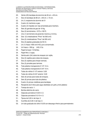 LLAMADO A LICITACIÓN PÚBLICA NACIONAL E INTERNACIONAL 
Ministerio de Planificación Federal, Inversión Pública y Servicios 
Secretaria de Obras Públicas 
Subsecretaría de Recursos Hídricos 
20. Veinte (20) bandejas de aluminio de 20 cm. x 20 cm. 
21. Dos (2) bandejas de 80 cm. x 60 cm. x 15 cm. 
22. Un (1) recipiente de aluminio de 5 l 
23. Cuatro (4) mecheros a gas. 
24. Cuatro (4) trípodes con reja amiantada para mechero. 
25. Seis (6) garrafas de gas de 10 Kg. 
26. Dos (2) termómetros -10°C a 100°C. 
27. Uno (1) termómetro de pared de máxima y mínima. 
28. Dos- (2) cristalizadores Pirex de 500 cm3. 
29. Dos (2) cristalizadores Pirex de 200 cm3. 
30. Dos (2) pipetas graduadas de 50 ml. 
31. Un (1) frasco 1000 cm3 HCL puro concentrado. 
32. Un frasco = 500 gr. (H0) 2 Ca 
33. Papel tornasol: 10 librillas. 
34. Papel filtro: 2 cajas. 
35. Veinticuatro (24) tubos de ensayos con rejilla. 
36. Dos (2) cepillos para tubos de ensayos. 
37. Dos (2) cepillos para limpiar tamices. 
38. Dos (2) pinceles para tamices. 
39. Tubo plástico transparente 0 1/2-10 m. 
40. Tubo plástico transparente 0 3/4-10 m. 
41. Tubos de vidrios 0 1/2 exterior: 5,00 
42. Tubos de vidrios Q 3/4 exterior: 5,00 
43. Seis (6) pinzas para tubos de ensayos. 
44. Seis (6) pinzas para tubo de plástico. 
45. Cuatro (4) pinzas metálicas para bandejas. 
46. Recipiente de 5 litros para agua destilada con grifo y tirón plástico 
47. Trampa de vacío: 1. 
48. Bomba eléctrica de vacío. 
49. Cápsulas porcelana 0 0,20 m: 2. 
50. Cápsulas porcelana 0 0,10 m: 2. 
51. Tijeras de 0,20 m de hoja: 2. 
52. Cuchillos de 0,30 m de hoja: 2. 
53. Un tubo graduado de vidrio 0 0,05 con descarga inferior para permeámetro 
APROVECHAMIENTO MULTIPROPÓSITO CHIHUIDO I 
TITULO III – Pliego de Especificaciones Técnicas 
Capítulo I – Obras Civiles 274 
 