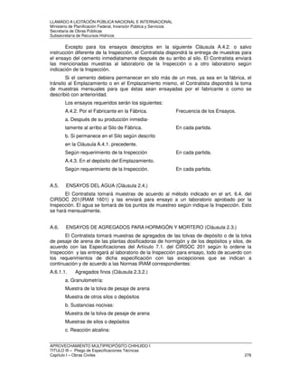 LLAMADO A LICITACIÓN PÚBLICA NACIONAL E INTERNACIONAL 
Ministerio de Planificación Federal, Inversión Pública y Servicios 
Secretaria de Obras Públicas 
Subsecretaría de Recursos Hídricos 
Excepto para los ensayos descriptos en la siguiente Cláusula A.4.2. o salvo 
instrucción diferente de la Inspección, el Contratista dispondrá la entrega de muestras para 
el ensayo del cemento inmediatamente después de su arribo al silo. El Contratista enviará 
las mencionadas muestras al laboratorio de la Inspección o a otro laboratorio según 
indicación de la Inspección. 
Si el cemento debiera permanecer en silo más de un mes, ya sea en la fábrica, el 
tránsito al Emplazamiento o en el Emplazamiento mismo, el Contratista dispondrá la toma 
de muestras mensuales para que éstas sean ensayadas por el fabricante o como se 
describió con anterioridad. 
Los ensayos requeridos serán los siguientes: 
A.4.2. Por el Fabricante en la Fábrica. Frecuencia de los Ensayos. 
a. Después de su producción inmedia-tamente 
al arribo al Silo de Fábrica. En cada partida. 
b. Si permanece en el Silo según descrito 
en la Cláusula A.4.1. precedente. 
Según requerimiento de la Inspección En cada partida. 
A.4.3. En el depósito del Emplazamiento. 
Según requerimiento de la Inspección. En cada partida. 
A.5. ENSAYOS DEL AGUA (Cláusula 2.4.) 
El Contratista tomará muestras de acuerdo al método indicado en el art. 6.4. del 
CIRSOC 201(IRAM 1601) y las enviará para ensayo a un laboratorio aprobado por la 
Inspección. El agua se tomará de los puntos de muestreo según indique la Inspección. Esto 
se hará mensualmente. 
A.6. ENSAYOS DE AGREGADOS PARA HORMIGÓN Y MORTERO (Cláusula 2.3.) 
El Contratista tomará muestras de agregados de las tolvas de depósito o de la tolva 
de pesaje de arena de las plantas dosificadoras de hormigón y de los depósitos y silos, de 
acuerdo con las Especificaciones del Artículo 7.1. del CIRSOC 201 según lo ordene la 
Inspección y las entregará al laboratorio de la Inspección para ensayo, todo de acuerdo con 
los requerimientos de dicha especificación con las excepciones que se indican a 
continuación y de acuerdo a las Normas IRAM correspondientes: 
A.6.1.1. Agregados finos (Cláusula 2.3.2.) 
a. Granulometría: 
Muestra de la tolva de pesaje de arena 
Muestra de otros silos o depósitos 
b. Sustancias nocivas: 
Muestra de la tolva de pesaje de arena 
Muestras de silos o depósitos 
c. Reacción alcalina: 
APROVECHAMIENTO MULTIPROPÓSITO CHIHUIDO I 
TITULO III – Pliego de Especificaciones Técnicas 
Capítulo I – Obras Civiles 276 
 