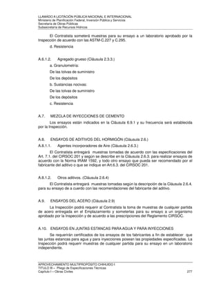 LLAMADO A LICITACIÓN PÚBLICA NACIONAL E INTERNACIONAL 
Ministerio de Planificación Federal, Inversión Pública y Servicios 
Secretaria de Obras Públicas 
Subsecretaría de Recursos Hídricos 
El Contratista someterá muestras para su ensayo a un laboratorio aprobado por la 
Inspección de acuerdo con las ASTM-C.227 y C.295. 
d. Resistencia 
A.6.1.2. Agregado grueso (Cláusula 2.3.3.) 
a. Granulometría: 
De las tolvas de suministro 
De los depósitos 
b. Sustancias nocivas: 
De las tolvas de suministro 
De los depósitos 
c. Resistencia 
A.7. MEZCLA DE INYECCIONES DE CEMENTO 
Los ensayos están indicados en la Cláusula 6.9.1 y su frecuencia será establecida 
por la Inspección. 
A.8. ENSAYOS DE ADITIVOS DEL HORMIGÓN (Cláusula 2.6.) 
A.8.1.1. Agentes incorporadores de Aire (Cláusula 2.6.3.) 
El Contratista entregará muestras tomadas de acuerdo con las especificaciones del 
Art. 7.1. del CIRSOC 201 y según se describe en la Cláusula 2.6.3. para realizar ensayos de 
acuerdo con la Norma IRAM 1592, y todo otro ensayo que pueda ser recomendado por el 
fabricante del aditivo o que se indique en Art.6.3. del CIRSOC 201. 
A.8.1.2. Otros aditivos. (Cláusula 2.6.4) 
El Contratista entregará muestras tomadas según la descripción de la Cláusula 2.6.4. 
para su ensayo de a cuerdo con las recomendaciones del fabricante del aditivo. 
A.9. ENSAYOS DEL ACERO (Cláusula 2.9) 
La Inspección podrá requerir al Contratista la toma de muestras de cualquier partida 
de acero entregada en el Emplazamiento y someterlas para su ensayo a un organismo 
aprobado por la Inspección y de acuerdo a las prescripciones del Reglamento CIRSOC. 
A.10. ENSAYOS EN JUNTAS ESTANCAS PARA AGUA Y PARA INYECCIONES 
Se requerirán certificados de los ensayos de los fabricantes a fin de establecer que 
las juntas estancas para agua y para inyecciones posean las propiedades especificadas. La 
Inspección podrá requerir muestras de cualquier partida para su ensayo en un laboratorio 
independiente. 
APROVECHAMIENTO MULTIPROPÓSITO CHIHUIDO I 
TITULO III – Pliego de Especificaciones Técnicas 
Capítulo I – Obras Civiles 277 
 