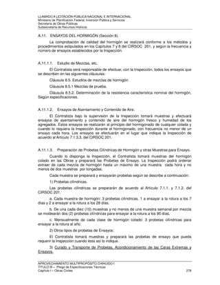 LLAMADO A LICITACIÓN PÚBLICA NACIONAL E INTERNACIONAL 
Ministerio de Planificación Federal, Inversión Pública y Servicios 
Secretaria de Obras Públicas 
Subsecretaría de Recursos Hídricos 
A.11. ENSAYOS DEL HORMIGÓN (Sección 8). 
La comprobación de calidad del hormigón se realizará conforme a los métodos y 
procedimientos estipulados en los Capítulos 7 y 8 del CIRSOC 201, y según la frecuencia y 
número de ensayos establecidos por la Inspección. 
A.11.1.1. Estudio de Mezclas, etc. 
El Contratista será responsable de efectuar, con la Inspección, todos los ensayos que 
se describen en las siguientes cláusulas: 
Cláusula 8.5. Estudios de mezclas de hormigón 
Cláusula 8.5.1 Mezclas de prueba. 
Cláusula 8.5.2. Determinación de la resistencia característica nominal del hormigón, 
Según especificaciones. 
A.11.1.2. Ensayos de Asentamiento y Contenido de Aire. 
El Contratista bajo la supervisión de la Inspección tomará muestras y efectuará 
ensayos de asentamiento y contenido de aire del hormigón fresco y humedad de los 
agregados. Estos ensayos se realizarán al principio del hormigonado de cualquier colada y 
cuando lo requiera la Inspección durante el hormigonado, con frecuencia no menor de un 
ensayo cada hora. Los ensayos se efectuarán en el lugar que indique la Inspección de 
acuerdo al Artículo 7.1.3.3. del CIRSOC 201. 
A.11.1.3. Preparación de Probetas Cilíndricas de Hormigón y otras Muestras para Ensayo. 
Cuando lo disponga la Inspección, el Contratista tomará muestras del hormigón 
colado en las Obras y preparará las Probetas de Ensayo. La Inspección podrá ordenar 
extraer de cada mezcla de hormigón hasta un máximo de una muestra cada hora y no 
menos de dos muestras por tongadas. 
Cada muestra se preparará y ensayarán probetas según se describe a continuación: 
1) Probetas cilíndricas. 
Las probetas cilíndricas se prepararán de acuerdo al Artículo 7.1.1. y 7.1.2. del 
CIRSOC 201. 
a. Cada muestra de hormigón: 3 probetas cilíndricas, 1 a ensayar a la rotura a los 7 
días y 2 a ensayar a la rotura a los 28 días. 
b. De una cada diez (10) muestras y no menos de una muestra semanal por mezcla 
se moldearán dos (2) probetas cilíndricas para ensayar a la rotura a los 90 días. 
c. Mensualmente de cada clase de hormigón colado: 3 probetas cilíndricas para 
ensayar a la rotura al año. 
2) Otros tipos de probetas de Ensayos: 
El Contratista tomará muestras y preparará las probetas de ensayo que pueda 
requerir la Inspección cuando ésta así lo indique. 
3) Curado y Transporte de Probetas, Acondicionamiento de las Caras Extremas y 
Ensayos. 
APROVECHAMIENTO MULTIPROPÓSITO CHIHUIDO I 
TITULO III – Pliego de Especificaciones Técnicas 
Capítulo I – Obras Civiles 278 
 