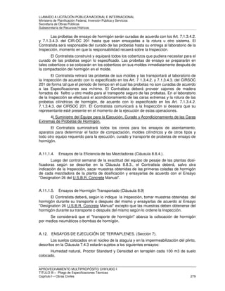 LLAMADO A LICITACIÓN PÚBLICA NACIONAL E INTERNACIONAL 
Ministerio de Planificación Federal, Inversión Pública y Servicios 
Secretaria de Obras Públicas 
Subsecretaría de Recursos Hídricos 
Las probetas de ensayo de hormigón serán curadas de acuerdo con los Art. 7.1.3.4.2. 
y 7.1.3.4.3. del CIR-OC 201 hasta que sean ensayadas a la rotura u otro sistema. El 
Contratista será responsable del curado de las probetas hasta su entrega al laboratorio de la 
Inspección, momento en que la responsabilidad recaerá sobre la Inspección. 
El Contratista construirá y equipará todos los cobertizos que pudiera necesitar para el 
curado de las probetas según lo especificado. Las probetas de ensayo se prepararán en 
tales cobertizos o se colocarán en los cobertizos en sus moldes inmediatamente después de 
la compactación del hormigón en el molde. 
El Contratista retirará las probetas de sus moldes y las transportará al laboratorio de 
la Inspección de acuerdo con lo especificado en los Art. 7 1.3.4.2. y 7.1.3.4.3. del CIRSOC 
201 de forma tal que el periodo de tiempo en el cual las probetas no son curadas de acuerdo 
a las Especificaciones sea mínimo. El Contratista deberá proveer cajones de madera 
forrados de fieltro u otro medio para el transporte seguro de las probetas. En el laboratorio 
de la Inspección se efectuará el acondicionamiento de las caras extremas y la rotura de las 
probetas cilíndricas de hormigón, de acuerdo con lo especificado en los Art. 7.1.3.4.2. 
7.1.3.4.3. del CIRSOC 201. El Contratista comunicará a la Inspección si deseara que su 
representante esté presente en el momento de la ejecución de estas operaciones. 
4) Suministro del Equipo para la Ejecución, Curado y Acondicionamiento de las Caras 
Extremas de Probetas de Hormigón. 
El Contratista suministrará todos los conos para los ensayos de asentamiento, 
aparatos para determinar el factor de compactación, moldes cilíndricos y de otros tipos y 
todo otro equipo requerido para la ejecución, curado y transporte de probetas de ensayo de 
hormigón. 
A.11.1.4. Ensayos de la Eficiencia de las Mezcladoras (Cláusula 8.8.4.). 
Luego del control semanal de la exactitud del equipo de pesaje de las plantas dosi-ficadoras 
según se describe en la Cláusula 8.8.3., el Contratista deberá, salvo otra 
indicación de la Inspección, sacar muestras obtenidas de las primeras coladas de hormigón 
de cada mezcladora de la planta de dosificación y ensayarlas de acuerdo con el Ensayo 
Designation 26 del U.S.B.R. Concrete Manual. 
A.11.1.5. Ensayos de Hormigón Transportado (Cláusula 8.9) 
El Contratista deberá, según lo indique la Inspección, tomar muestras obtenidas del 
hormigón durante su transporte o después del mismo y ensayarlas de acuerdo al Ensayo 
Designation 26 U.S.B.R. Concrete Manual excepto que las muestras deben obtenerse del 
hormigón durante su transporte o después del mismo según lo ordene la Inspección. 
Se considerará que el transporte de hormigón abarca la colocación de hormigón 
por medios neumáticos o bombas de hormigón. 
A.12. ENSAYOS DE EJECUCIÓN DE TERRAPLENES. (Sección 7). 
Los suelos colocados en el núcleo de la ataguía y en la impermeabilización del plinto, 
descritos en la Cláusula 7.4.3 estarán sujetos a los siguientes ensayos: 
Humedad natural, Proctor Standard y Densidad en terraplén cada 100 m3 de suelo 
colocado. 
APROVECHAMIENTO MULTIPROPÓSITO CHIHUIDO I 
TITULO III – Pliego de Especificaciones Técnicas 
Capítulo I – Obras Civiles 279 
 