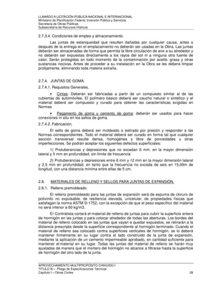 LLAMADO A LICITACIÓN PÚBLICA NACIONAL E INTERNACIONAL 
Ministerio de Planificación Federal, Inversión Pública y Servicios 
Secretaria de Obras Públicas 
Subsecretaría de Recursos Hídricos 
2.7.3.4. Condiciones de empleo y almacenamiento. 
Las juntas de estanqueidad que resulten dañadas por cualquier causa, antes o 
después de la entrega en el emplazamiento no deberán ser usadas en la Obra. Las juntas 
deberán ser almacenadas de forma que permita la libre circulación de aire a su alrededor y 
no deberán ser expuestas directamente a los rayos del sol ni a ninguna otra fuente de 
calor. Serán protegidas en todo momento de la contaminación por aceite, grasa y otras 
sustancias nocivas. Antes de proceder a su instalación en la Obra se les deberá limpiar 
prolijamente, eliminando toda materia extraña. 
2.7.4. JUNTAS DE GOMA. 
2.7.4.1. Requisitos Generales. 
• Cintas: Deberán ser fabricadas a partir de un compuesto similar al de las 
cubiertas de automóviles. El polímero básico deberá ser caucho natural o sintético y el 
material deberá ser compuesto y curado para obtener las características exigidas en 
Normas 
• Pegamento de goma y cemento de goma: deberán ser usados para hacer 
conexiones in situ en los sellos de goma. 
2.7.4.2. Fabricación. 
El sello de goma deberá ser moldeado o estirado por presión y responder a las 
Normas correspondientes. Todo el material deberá ser curado en forma tal que cualquier 
sección transversal resulte densa, homogénea y libre de porosidades u otras 
imperfecciones. Se podrán aceptar los siguientes defectos superficiales: 
1) Protuberancias y depresiones que no excedan 6 mm, en la mayor dimensión 
lateral y 5 mm en profundidad, sin límite de frecuencia 
2) Protuberancias y depresiones entre 6 mm y 12 mm en la mayor dimensión lateral 
y 2,5 mm en profundidad, en tanto que la frecuencia no exceda de seis en 15,00m de 
longitud, con una distancia mínima entre ellas de 5 cm. 
2.8. MATERIALES DE RELLENO Y SELLOS PARA JUNTAS DE EXPANSIÓN. 
2.8.1. Relleno premoldeado. 
El relleno premoldeado para las juntas de expansión será de espuma de cloruro de 
polivinilo no expulsable, de resiliencia elevada, unicelular, de propiedades físicas que 
satisfagan la norma ASTM D-1752, con la excepción de que el peso específico del material 
no será inferior a 60 kg/m3. 
El Contratista cortará el material de relleno de juntas para cubrir la superficie entera 
de hormigón en las juntas y para colocar alrededor de todas las aberturas. Los bordes del 
material de relleno colocado en las juntas que vayan a quedar expuestos, se retirarán a la 
distancia prescripta desde la superficie correspondiente al hormigón terminado. Cuando el 
material de relleno sea colocado contra superficies verticales de hormigón, se lo deberá 
mantener firmemente en su lugar contra el lado construido de la junta de expansión, 
mediante la aplicación de un cemento impermeable aprobado, en cantidad suficiente para 
mantener el-material en su lugar. Todas las juntas del material de relleno se harán muy 
ajustadas de manera que el mortero del hormigón no alcance a filtrarse hasta la superficie 
de hormigón del otro lado de la junta. 
APROVECHAMIENTO MULTIPROPÓSITO CHIHUIDO I 
TITULO III – Pliego de Especificaciones Técnicas 
Capítulo I – Obras Civiles 28 
 