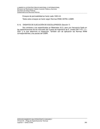 LLAMADO A LICITACIÓN PÚBLICA NACIONAL E INTERNACIONAL 
Ministerio de Planificación Federal, Inversión Pública y Servicios 
Secretaria de Obras Públicas 
Subsecretaría de Recursos Hídricos 
Ensayos de permeabilidad se harán cada 1000 m3. 
Todos estos ensayos se harán según Normas IRAM, ASTM o USBR. 
A.13. ENSAYOS DE EJECUCIÓN DE ESCOLLERADOS (Sección 7) 
Son similares a los especificados en Materiales (A.2.) pero con frecuencia fijada en 
las especificaciones de los manuales del Cuerpo de Ingenieros de E. Unidos EM 1110 – 2 – 
2301 y lo que determine la Inspección. También son de aplicación las Normas IRAM 
correspondientes y las pautas del USBR. 
APROVECHAMIENTO MULTIPROPÓSITO CHIHUIDO I 
TITULO III – Pliego de Especificaciones Técnicas 
Capítulo I – Obras Civiles 280 

