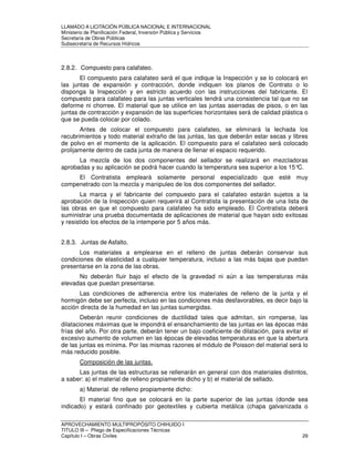 LLAMADO A LICITACIÓN PÚBLICA NACIONAL E INTERNACIONAL 
Ministerio de Planificación Federal, Inversión Pública y Servicios 
Secretaria de Obras Públicas 
Subsecretaría de Recursos Hídricos 
2.8.2. Compuesto para calafateo. 
El compuesto para calafateo será el que indique la Inspección y se lo colocará en 
las juntas de expansión y contracción, donde indiquen los planos de Contrato o lo 
disponga la Inspección y en estricto acuerdo con las instrucciones del fabricante. El 
compuesto para calafateo para las juntas verticales tendrá una consistencia tal que no se 
deforme ni chorree. El material que se utilice en las juntas aserradas de pisos, o en las 
juntas de contracción y expansión de las superficies horizontales será de calidad plástica o 
que se pueda colocar por colado. 
Antes de colocar el compuesto para calafateo, se eliminará la lechada los 
recubrimientos y todo material extraño de las juntas, las que deberán estar secas y libres 
de polvo en el momento de la aplicación. El compuesto para el calafateo será colocado 
prolijamente dentro de cada junta de manera de llenar el espacio requerido. 
La mezcla de los dos componentes del sellador se realizará en mezcladoras 
aprobadas y su aplicación se podrá hacer cuando la temperatura sea superior a los 15°C. 
El Contratista empleará solamente personal especializado que esté muy 
compenetrado con la mezcla y manipuleo de los dos componentes del sellador. 
La marca y el fabricante del compuesto para el calafateo estarán sujetos a la 
aprobación de la Inspección quien requerirá al Contratista la presentación de una lista de 
las obras en que el compuesto para calafateo ha sido empleado. El Contratista deberá 
suministrar una prueba documentada de aplicaciones de material que hayan sido exitosas 
y resistido los efectos de la intemperie por 5 años más. 
2.8.3. Juntas de Asfalto. 
Los materiales a emplearse en el relleno de juntas deberán conservar sus 
condiciones de elasticidad a cualquier temperatura, incluso a las más bajas que puedan 
presentarse en la zona de las obras. 
No deberán fluir bajo el efecto de la gravedad ni aún a las temperaturas más 
elevadas que puedan presentarse. 
Las condiciones de adherencia entre los materiales de relleno de la junta y el 
hormigón debe ser perfecta, incluso en las condiciones más desfavorables, es decir bajo la 
acción directa de la humedad en las juntas sumergidas. 
Deberán reunir condiciones de ductilidad tales que admitan, sin romperse, las 
dilataciones máximas que le impondrá el ensanchamiento de las juntas en las épocas más 
frías del año. Por otra parte, deberán tener un bajo coeficiente de dilatación, para evitar el 
excesivo aumento de volumen en las épocas de elevadas temperaturas en que la abertura 
de las juntas es mínima. Por las mismas razones el módulo de Poisson del material será lo 
más reducido posible. 
Composición de las juntas. 
Las juntas de las estructuras se rellenarán en general con dos materiales distintos, 
a saber: a) el material de relleno propiamente dicho y b) el material de sellado. 
a) Material- de relleno propiamente dicho: 
El material fino que se colocará en la parte superior de las juntas (donde sea 
indicado) y estará confinado por geotextiles y cubierta metálica (chapa galvanizada o 
APROVECHAMIENTO MULTIPROPÓSITO CHIHUIDO I 
TITULO III – Pliego de Especificaciones Técnicas 
Capítulo I – Obras Civiles 29 
 