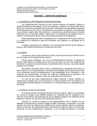 LLAMADO A LICITACIÓN PÚBLICA NACIONAL E INTERNACIONAL 
Ministerio de Planificación Federal, Inversión Pública y Servicios 
Secretaria de Obras Públicas 
Subsecretaría de Recursos Hídricos 
SECCIÓN 1 - ASPECTOS GENERALES 
1.1. ALCANCE DE LAS PRESENTES ESPECIFICACIONES. 
Las Especificaciones Técnicas de este volumen abarcan los aspectos relativos a 
condiciones técnicas que deberán cumplir los materiales a emplear en la construcción de las 
obras, las condiciones, procedimientos y técnicas constructivas con que deberán ejecutarse 
las diversas partes de las mismas, las tolerancias a que estarán sometidas, y las exigencias 
a que estarán sujetas todas las provisiones y prestaciones complementarias de carácter 
transitorio que el Contratista deberá realizar para el cumplimiento del propósito final en 
relación a la construcción de las obras civiles del aprovechamiento hidroeléctrico. 
Estas especificaciones serán completadas con la elaboración del Proyecto Ejecutivo 
y la Ingeniería de Detalle por parte del Contratista, que deberán ser aprobados por el 
Comitente. 
Cualquier discrepancia con respecto a las características técnicas de los trabajos a 
ejecutar, será finalmente definida por la Inspección de la obra. 
1.2. PLANOS. 
Los planos a que se hace referencia en este y otros documentos del Contrato son los 
que se incluyen en el correspondiente volumen. 
Dichos planos establecen junto con las Especificaciones Técnicas, la disposición 
general, datos básicos y detalles de las obras que se licitan, así como las exigencias del 
Comitente en cuanto a las características y funcionalidad de las mismas, a las cuales deberá 
ajustarse el Contratista. 
No obstante, los planos están sujetos a modificaciones y agregados de acuerdo a lo 
que se defina en el Proyecto Ejecutivo y la Ingeniería de Detalle, para el ajuste de las obras 
a las condiciones físicas del emplazamiento, a las propiedades de los materiales o a las 
exigencias de funcionamiento. En todos los casos las modificaciones se ajustarán a las 
condiciones del contrato y deberán contar con la aprobación del Comitente. 
En caso de que estas Especificaciones hagan referencia a planos, planillas y/o 
indicaciones de planos que no se encuentren en la documentación de la Convocatoria, las 
características referidas deberán ser definidas en el Proyecto Ejecutivo y aprobadas por el 
Comitente. 
1.3. NORMAS Y ESPECIFICACIONES. 
El presente Volumen de Especificaciones Técnicas contiene, según se ha señalado, 
las normas de calidad a que deberán ajustarse los materiales que se emplearán en la 
ejecución de las obras y las prescripciones que se deberán respetar en la realización de los 
trabajos en relación con las obras civiles del aprovechamiento. 
Teniendo en cuenta el carácter de las especificaciones que lo integran, se han 
adoptado prescripciones de diversos pliegos oficiales nacionales y extranjeros y de obras 
similares, así como las exigencias de calidad de las normas vigentes relativas a materiales. 
Dichas normas han sido reproducidas total o parcialmente en algunos casos, en las diversas 
secciones, con las modificaciones necesarias, y con el objeto de facilitar su consulta, 
APROVECHAMIENTO MULTIPROPÓSITO CHIHUIDO I 
TITULO III – Pliego de Especificaciones Técnicas 
Capítulo I – Obras Civiles 3 
 