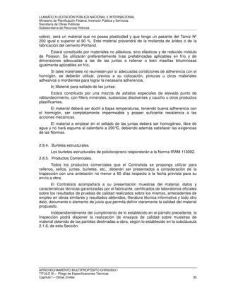 LLAMADO A LICITACIÓN PÚBLICA NACIONAL E INTERNACIONAL 
Ministerio de Planificación Federal, Inversión Pública y Servicios 
Secretaria de Obras Públicas 
Subsecretaría de Recursos Hídricos 
cobre), será un material que no posea plasticidad y que tenga un pasante del Tamiz Nº 
200 igual o superior al 90 %. Este material provendrá de la molienda de áridos o de la 
fabricación del cemento Pórtland. 
Estará constituido por materiales no plásticos, sino elásticos y de reducido módulo 
de Poisson. Se utilizarán preferentemente tiras prefabricadas aplicables en frío y de 
dimensiones adecuadas a las de las juntas a rellenar o bien masillas bituminosas 
igualmente aplicables en frío. 
Si tales materiales no reuniesen por sí adecuadas condiciones de adherencia con el 
hormigón, se deberán utilizar, previos a su colocación, pinturas u otros materiales 
adhesivos o mordientes para lograr la necesaria adherencia. 
b) Material para sellado de las juntas: 
Estará constituido por una mezcla de asfaltos especiales de elevado punto de 
reblandecimiento, con fillers minerales, sustancias disolventes y caucho u otros productos 
plastificantes. 
El material deberá ser dúctil a bajas temperaturas, teniendo buena adherencia con 
el hormigón, ser completamente impermeable y poseer suficiente resistencia a las 
acciones mecánicas. 
El material a emplear en el sellado de las juntas deberá ser homogéneo, libre de 
agua y no hará espuma al calentarlo a 200°C, debiendo además satisfacer las exigencias 
de las Normas. 
2.8.4. Burletes estructurales. 
Los burletes estructurales de policloropreno responderán a la Norma IRAM 113092. 
2.8.5. Productos Comerciales. 
Todos los productos comerciales que el Contratista se proponga utilizar para 
rellenos, sellos, juntas, burletes, etc., deberán ser presentados a consideración de la 
Inspección con una antelación no menor a 60 días respecto a la fecha prevista para su 
envío a obra. 
El Contratista acompañará a su presentación muestras del material, datos y 
características técnicas garantizadas por el fabricante, certificados de laboratorios oficiales 
sobre los resultados de pruebas de calidad realizados sobre los mismos, antecedentes de 
empleo en obras similares y resultados obtenidos, literatura técnica informativa y todo otro 
dato, documento o elemento de juicio que permita definir claramente la calidad del material 
propuesto. 
Independientemente del cumplimiento de lo establecido en el párrafo precedente, la 
Inspección podrá disponer la realización de ensayos de calidad sobre muestras de 
material obtenido de las partidas destinadas a obra, según lo establecido en la subcláusula 
2.1.6. de esta Sección. 
APROVECHAMIENTO MULTIPROPÓSITO CHIHUIDO I 
TITULO III – Pliego de Especificaciones Técnicas 
Capítulo I – Obras Civiles 30 
 