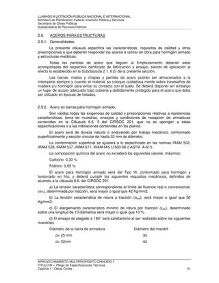 LLAMADO A LICITACIÓN PÚBLICA NACIONAL E INTERNACIONAL 
Ministerio de Planificación Federal, Inversión Pública y Servicios 
Secretaria de Obras Públicas 
Subsecretaría de Recursos Hídricos 
2.9. ACEROS PARA ESTRUCTURAS 
2.9.1. Generalidades. 
La presente cláusula especifica las características, requisitos de calidad y otras 
prescripciones a que deberán responder los aceros a utilizar en obra para hormigón armado 
y estructuras metálicas. 
Todas las partidas de acero que lleguen al Emplazamiento deberán estar 
acompañadas del respectivo certificado de fabricación y ensayo, siendo de aplicación al 
efecto lo establecido en la Subcláusula 2.1. 6.b) de la presente sección. 
Las barras, mallas y chapas y perfiles de acero podrán ser almacenados a la 
intemperie siempre y cuando el material se coloque cuidadosa mente sobre travesaños de 
madera y/u hormigón para evitar su contacto con el suelo. Se deberá disponer sin embargo 
un lugar de acopio adecuado bajo cubierta y debidamente protegido para el acero que deba 
ser utilizado en épocas de heladas. 
2.9.2. Acero en barras para hormigón armado. 
Son válidas todas las exigencias de calidad y prescripciones relativas a resistencias 
características, toma de muestras, ensayos y condiciones de recepción de armaduras 
contenidas en la Cláusula 6.6. 5 del CIRSOC 201, que no se opongan a estas 
especificaciones o a las indicaciones contenidas en los planos. 
El acero será de dureza natural o endurecido por trabajo mecánico, conformado 
superficialmente y sección circular de hasta 32 mm de diámetro. 
La conformación superficial se ajustará a lo especificado en las normas IRAM 502, 
IRAM 528, IRAM 537, IRAM 671, IRAM-IAS U 500-06 o ASTM A-615. 
La composición química del acero no excederá los siguientes valores máximos: 
Carbono: 0,30 % 
Fósforo: 0,05 % 
El acero para hormigón armado será del Tipo III, conformado para hormigón y 
torsionado en frío, y deberá cumplir los siguientes requisitos mecánicos, definidos de 
acuerdo a la cláusula 6.6. del CIRSOC 201. 
a) La tensión característica correspondiente al límite de fluencia real o convencional. 
(ek), determinada por tracción, será mayor o igual que 42 Kg/mm2. 
b) La tensión característica de rotura a tracción (ark), será mayor o igual que 50 
Kg/mm2. 
c) El alargamiento característico mínimo de rotura por tracción (ark), determinado 
sobre una longitud de 10 diámetros será mayor o igual que 10 %. 
d) El ensayo de plegado a 180° será satisfactorio al ser realizado sobre los siguientes 
mandriles. 
Diámetro de la barra de armadura Diámetro del mandril 
d= 25 mm 3d 
d= 32mm 4d 
APROVECHAMIENTO MULTIPROPÓSITO CHIHUIDO I 
TITULO III – Pliego de Especificaciones Técnicas 
Capítulo I – Obras Civiles 31 
 